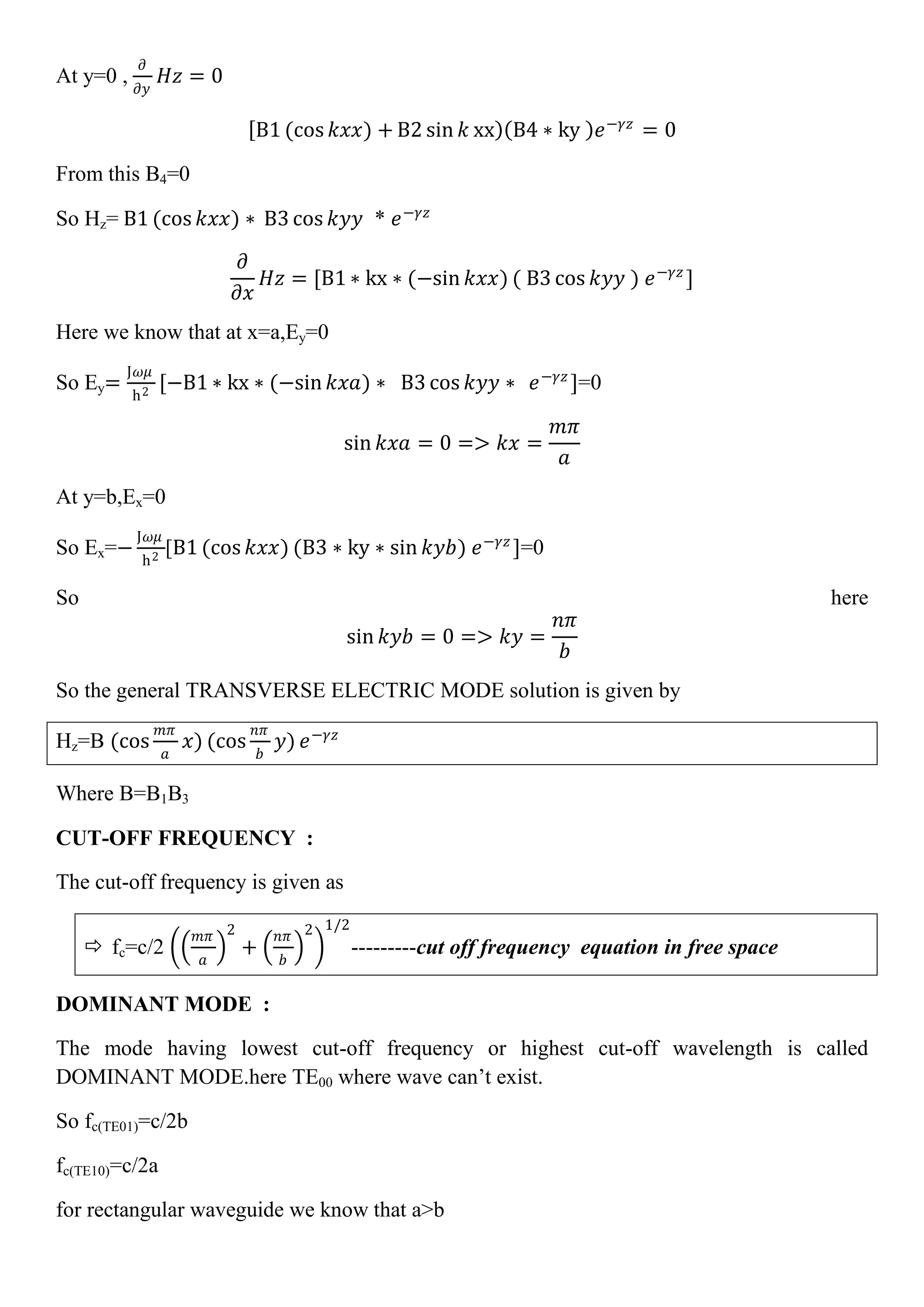 At y=0 ,
𝜕
𝜕𝑦
𝐻𝑧 = 0
B1 (cos 𝑘𝑥𝑥) + B2 sin 𝑘 xx B4 ∗ ky 𝑒−𝛾𝑧
= 0
From this B4=0
So Hz= B1 (cos 𝑘𝑥𝑥) ∗ B3 cos 𝑘𝑦𝑦 * 𝑒−𝛾𝑧
𝜕
𝜕𝑥
𝐻𝑧 = [B1 ∗ kx ∗ (−sin 𝑘𝑥𝑥) ( B3 cos 𝑘𝑦𝑦 ) 𝑒−𝛾𝑧
]
Here we know that at x=a,Ey=0
So Ey=
J𝜔𝜇
h2
[−B1 ∗ kx ∗ (−sin 𝑘𝑥𝑎) ∗ B3 cos 𝑘𝑦𝑦 ∗ 𝑒−𝛾𝑧
]=0
sin 𝑘𝑥𝑎 = 0 => 𝑘𝑥 =
𝑚𝜋
𝑎
At y=b,Ex=0
So Ex=−
J𝜔𝜇
h2
[B1 (cos 𝑘𝑥𝑥) (B3 ∗ ky ∗ sin 𝑘𝑦𝑏) 𝑒−𝛾𝑧
]=0
So here
sin 𝑘𝑦𝑏 = 0 => 𝑘𝑦 =
𝑛𝜋
𝑏
So the general TRANSVERSE ELECTRIC MODE solution is given by
Hz=B (cos
𝑚𝜋
𝑎
𝑥) (cos
𝑛𝜋
𝑏
𝑦) 𝑒−𝛾𝑧
Where B=B1B3
CUT-OFF FREQUENCY :
The cut-off frequency is given as
 fc=c/2
𝑚𝜋
𝑎
2
+
𝑛𝜋
𝑏
2 1/2
---------cut off frequency equation in free space
DOMINANT MODE :
The mode having lowest cut-off frequency or highest cut-off wavelength is called
DOMINANT MODE.here TE00 where wave can’t exist.
So fc(TE01)=c/2b
fc(TE10)=c/2a
for rectangular waveguide we know that a>b
 