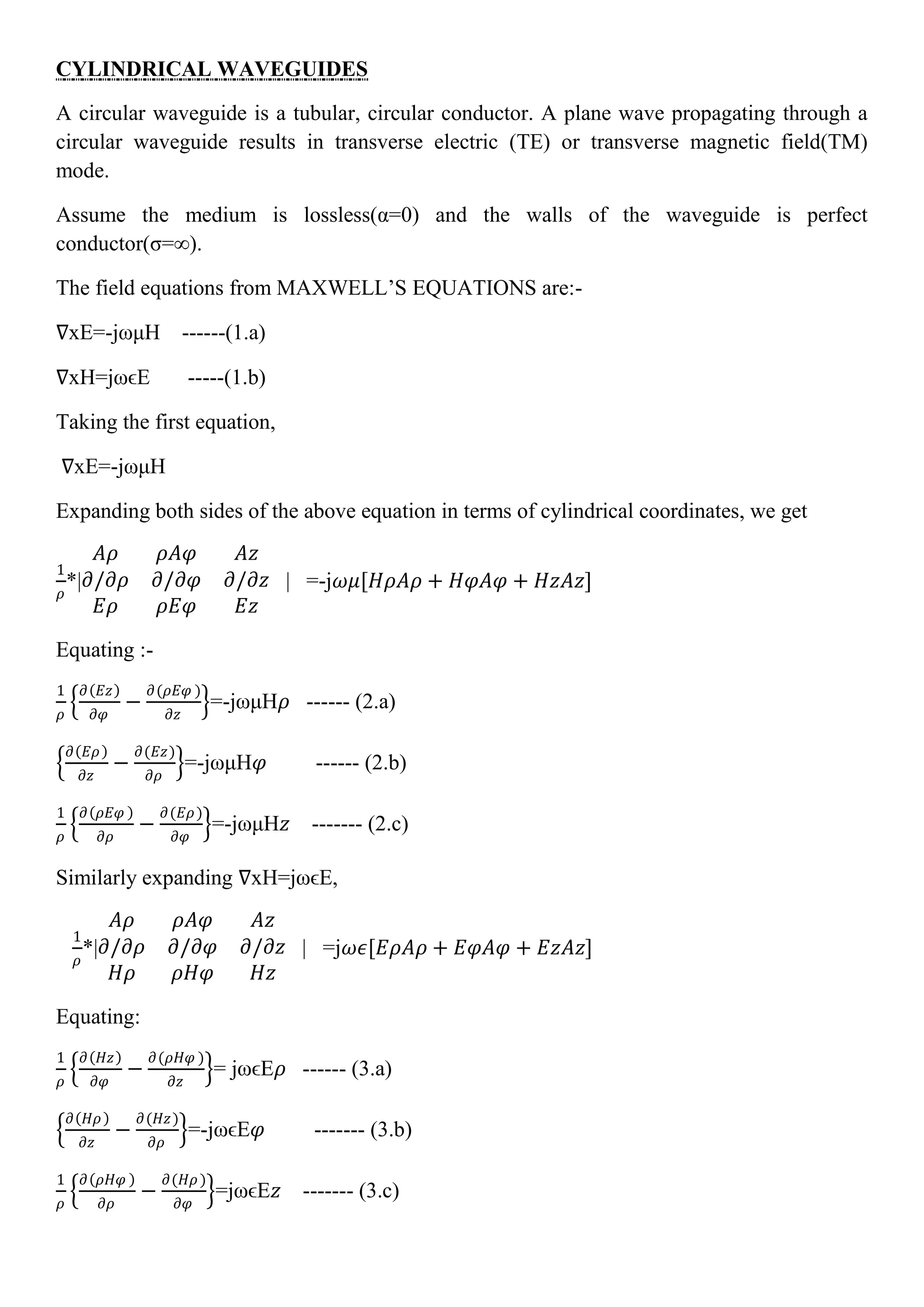CYLINDRICAL WAVEGUIDES
A circular waveguide is a tubular, circular conductor. A plane wave propagating through a
circular waveguide results in transverse electric (TE) or transverse magnetic field(TM)
mode.
Assume the medium is lossless(α=0) and the walls of the waveguide is perfect
conductor(σ=∞).
The field equations from MAXWELL’S EQUATIONS are:-
∇xE=-jωμH ------(1.a)
∇xH=jωϵE -----(1.b)
Taking the first equation,
∇xE=-jωμH
Expanding both sides of the above equation in terms of cylindrical coordinates, we get
1
𝜌
*|
𝐴𝜌 𝜌𝐴𝜑 𝐴𝑧
𝜕/𝜕𝜌 𝜕/𝜕𝜑 𝜕/𝜕𝑧
𝐸𝜌 𝜌𝐸𝜑 𝐸𝑧
| =-j𝜔𝜇[𝐻𝜌𝐴𝜌 + 𝐻𝜑𝐴𝜑 + 𝐻𝑧𝐴𝑧]
Equating :-
1
𝜌
𝜕 𝐸𝑧
𝜕𝜑
−
𝜕(𝜌𝐸𝜑 )
𝜕𝑧
=-jωμH𝜌 ------ (2.a)
𝜕 𝐸𝜌
𝜕𝑧
−
𝜕(𝐸𝑧)
𝜕𝜌
=-jωμH𝜑 ------ (2.b)
1
𝜌
𝜕 𝜌𝐸𝜑
𝜕𝜌
−
𝜕(𝐸𝜌)
𝜕𝜑
=-jωμH𝑧 ------- (2.c)
Similarly expanding ∇xH=jωϵE,
1
𝜌
*|
𝐴𝜌 𝜌𝐴𝜑 𝐴𝑧
𝜕/𝜕𝜌 𝜕/𝜕𝜑 𝜕/𝜕𝑧
𝐻𝜌 𝜌𝐻𝜑 𝐻𝑧
| =j𝜔𝜖[𝐸𝜌𝐴𝜌 + 𝐸𝜑𝐴𝜑 + 𝐸𝑧𝐴𝑧]
Equating:
1
𝜌
𝜕 𝐻𝑧
𝜕𝜑
−
𝜕(𝜌𝐻𝜑 )
𝜕𝑧
= jωϵE𝜌 ------ (3.a)
𝜕 𝐻𝜌
𝜕𝑧
−
𝜕(𝐻𝑧)
𝜕𝜌
=-jωϵE𝜑 ------- (3.b)
1
𝜌
𝜕 𝜌𝐻𝜑
𝜕𝜌
−
𝜕(𝐻𝜌)
𝜕𝜑
=jωϵE𝑧 ------- (3.c)
 