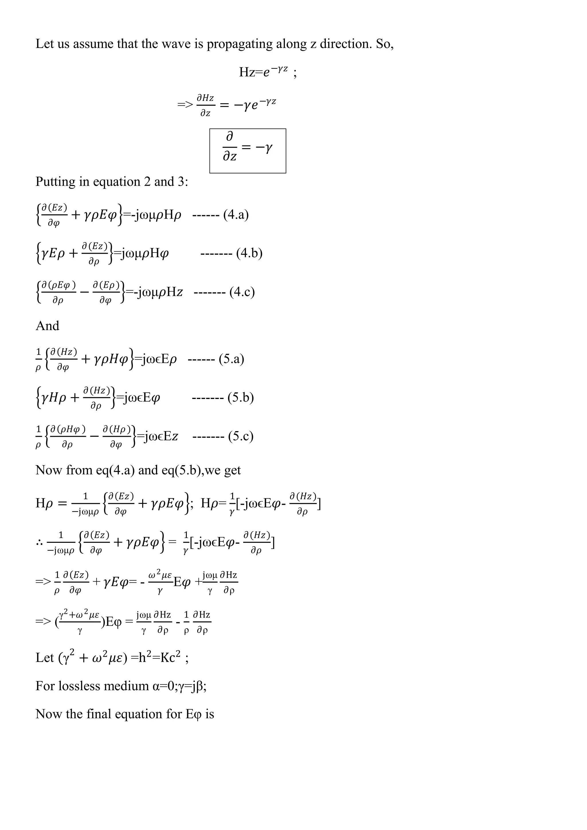 Let us assume that the wave is propagating along z direction. So,
Hz=𝑒−𝛾𝑧
;
=>
𝜕𝐻𝑧
𝜕𝑧
= −𝛾𝑒−𝛾𝑧
𝜕
𝜕𝑧
= −𝛾
Putting in equation 2 and 3:
𝜕 𝐸𝑧
𝜕𝜑
+ 𝛾𝜌𝐸𝜑 =-jωμ𝜌H𝜌 ------ (4.a)
𝛾𝐸𝜌 +
𝜕(𝐸𝑧)
𝜕𝜌
=jωμ𝜌H𝜑 ------- (4.b)
𝜕 𝜌𝐸𝜑
𝜕𝜌
−
𝜕(𝐸𝜌)
𝜕𝜑
=-jωμ𝜌H𝑧 ------- (4.c)
And
1
𝜌
𝜕 𝐻𝑧
𝜕𝜑
+ 𝛾𝜌𝐻𝜑 =jωϵE𝜌 ------ (5.a)
𝛾𝐻𝜌 +
𝜕(𝐻𝑧)
𝜕𝜌
=jωϵE𝜑 ------- (5.b)
1
𝜌
𝜕 𝜌𝐻𝜑
𝜕𝜌
−
𝜕(𝐻𝜌)
𝜕𝜑
=jωϵE𝑧 ------- (5.c)
Now from eq(4.a) and eq(5.b),we get
H𝜌 =
1
−jωμ𝜌
𝜕 𝐸𝑧
𝜕𝜑
+ 𝛾𝜌𝐸𝜑 ; H𝜌=
1
𝛾
[-jωϵE𝜑-
𝜕(𝐻𝑧)
𝜕𝜌
]
∴
1
−jωμ𝜌
𝜕 𝐸𝑧
𝜕𝜑
+ 𝛾𝜌𝐸𝜑 =
1
𝛾
[-jωϵE𝜑-
𝜕(𝐻𝑧)
𝜕𝜌
]
=>
1
𝜌
𝜕 𝐸𝑧
𝜕𝜑
+ 𝛾𝐸𝜑= -
𝜔2 𝜇𝜀
𝛾
E𝜑 +
jωμ
γ
∂Hz
∂ρ
=> (
γ2+𝜔2 𝜇𝜀
γ
)Eφ =
jωμ
γ
∂Hz
∂ρ
-
1
ρ
∂Hz
∂ρ
Let (γ2
+ 𝜔2
𝜇𝜀) =h2
=Kc2
;
For lossless medium α=0;γ=jβ;
Now the final equation for Eφ is
 