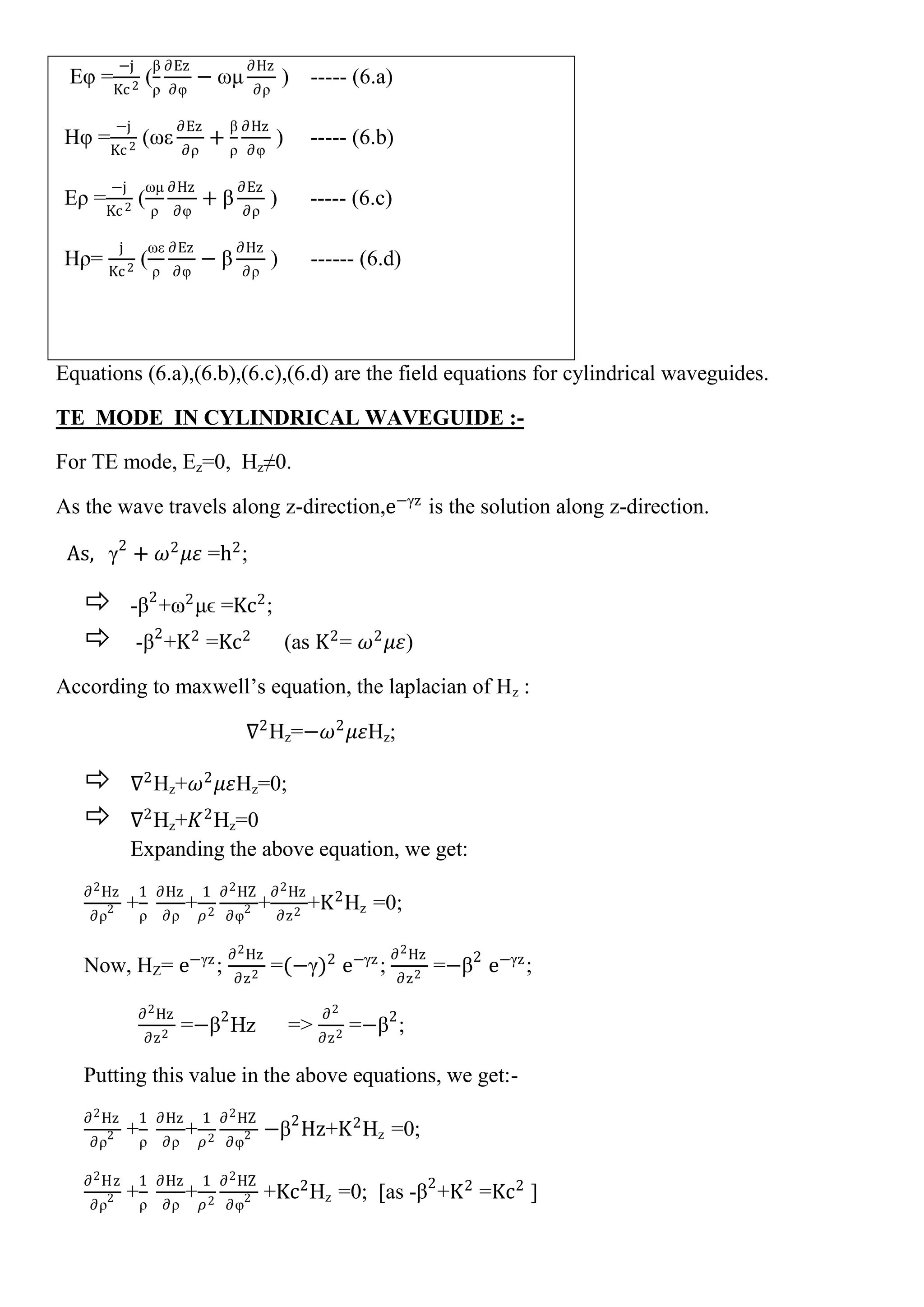 Eφ =
−j
Kc2
(
β
ρ
∂Ez
∂φ
− ωμ
∂Hz
∂ρ
) ----- (6.a)
Hφ =
−j
Kc2
(ωε
∂Ez
∂ρ
+
β
ρ
∂Hz
∂φ
) ----- (6.b)
Eρ =
−j
Kc2
(
ωμ
ρ
∂Hz
∂φ
+ β
∂Ez
∂ρ
) ----- (6.c)
Hρ=
j
Kc2
(
ωε
ρ
∂Ez
∂φ
− β
∂Hz
∂ρ
) ------ (6.d)
Equations (6.a),(6.b),(6.c),(6.d) are the field equations for cylindrical waveguides.
TE MODE IN CYLINDRICAL WAVEGUIDE :-
For TE mode, Ez=0, Hz≠0.
As the wave travels along z-direction,e−γz
is the solution along z-direction.
As, γ2
+ 𝜔2
𝜇𝜀 =h2
;
 -β2
+ω2
μϵ =Kc2
;
 -β2
+K2
=Kc2
(as K2
= 𝜔2
𝜇𝜀)
According to maxwell’s equation, the laplacian of Hz :
∇2
Hz=−𝜔2
𝜇𝜀Hz;
 ∇2
Hz+𝜔2
𝜇𝜀Hz=0;
 ∇2
Hz+𝐾2
Hz=0
Expanding the above equation, we get:
∂2Hz
∂ρ2 +
1
ρ
∂Hz
∂ρ
+
1
𝜌2
∂2HZ
∂φ2 +
∂2Hz
∂z2
+K2
Hz =0;
Now, HZ= e−γz
;
∂2Hz
∂z2
=(−γ)2
e−γz
;
∂2Hz
∂z2
=−β2
e−γz
;
∂2Hz
∂z2
=−β2
Hz =>
∂2
∂z2
=−β2
;
Putting this value in the above equations, we get:-
∂2Hz
∂ρ2 +
1
ρ
∂Hz
∂ρ
+
1
𝜌2
∂2HZ
∂φ2 −β2
Hz+K2
Hz =0;
∂2Hz
∂ρ2 +
1
ρ
∂Hz
∂ρ
+
1
𝜌2
∂2HZ
∂φ2 +Kc2
Hz =0; [as -β2
+K2
=Kc2
]
 