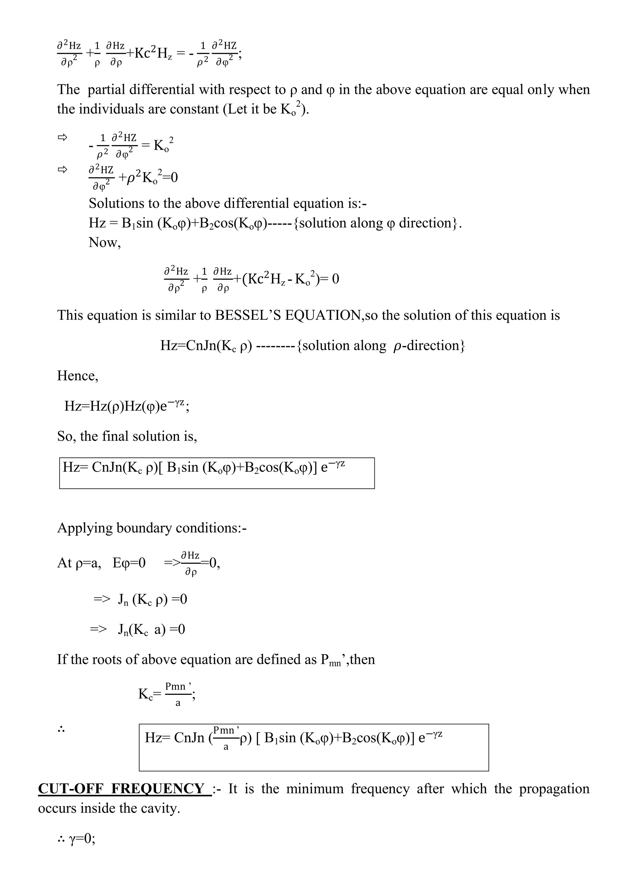 ∂2Hz
∂ρ2 +
1
ρ
∂Hz
∂ρ
+Kc2
Hz = -
1
𝜌2
∂2HZ
∂φ2 ;
The partial differential with respect to ρ and φ in the above equation are equal only when
the individuals are constant (Let it be Ko
2
).

-
1
𝜌2
∂2HZ
∂φ2 = Ko
2
 ∂2HZ
∂φ2 +𝜌2
Ko
2
=0
Solutions to the above differential equation is:-
Hz = B1sin (Koφ)+B2cos(Koφ)-----{solution along φ direction}.
Now,
∂2Hz
∂ρ2 +
1
ρ
∂Hz
∂ρ
+(Kc2
Hz - Ko
2
)= 0
This equation is similar to BESSEL’S EQUATION,so the solution of this equation is
Hz=CnJn(Kc ρ) --------{solution along 𝜌-direction}
Hence,
Hz=Hz(ρ)Hz(φ)e−γz
;
So, the final solution is,
Hz= CnJn(Kc ρ)[ B1sin (Koφ)+B2cos(Koφ)] e−γz
Applying boundary conditions:-
At ρ=a, Eφ=0 =>
∂Hz
∂ρ
=0,
=> Jn (Kc ρ) =0
=> Jn(Kc a) =0
If the roots of above equation are defined as Pmn’,then
Kc=
Pmn ’
a
;
∴
CUT-OFF FREQUENCY :- It is the minimum frequency after which the propagation
occurs inside the cavity.
∴ γ=0;
Hz= CnJn (
Pmn ’
a
ρ) [ B1sin (Koφ)+B2cos(Koφ)] e−γz
 