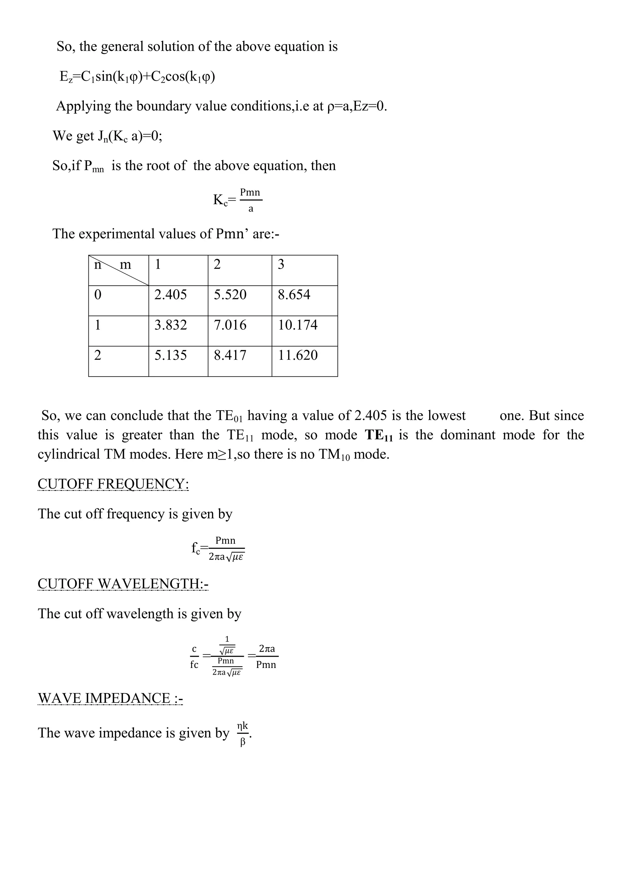 So, the general solution of the above equation is
Ez=C1sin(k1φ)+C2cos(k1φ)
Applying the boundary value conditions,i.e at ρ=a,Ez=0.
We get Jn(Kc a)=0;
So,if Pmn is the root of the above equation, then
Kc=
Pmn
a
The experimental values of Pmn’ are:-
n m 1 2 3
0 2.405 5.520 8.654
1 3.832 7.016 10.174
2 5.135 8.417 11.620
So, we can conclude that the TE01 having a value of 2.405 is the lowest one. But since
this value is greater than the TE11 mode, so mode TE11 is the dominant mode for the
cylindrical TM modes. Here m≥1,so there is no TM10 mode.
CUTOFF FREQUENCY:
The cut off frequency is given by
fc=
Pmn
2πa 𝜇𝜀
CUTOFF WAVELENGTH:-
The cut off wavelength is given by
c
fc
=
1
𝜇𝜀
Pmn
2πa 𝜇𝜀
=
2πa
Pmn
WAVE IMPEDANCE :-
The wave impedance is given by
ηk
β
.
 