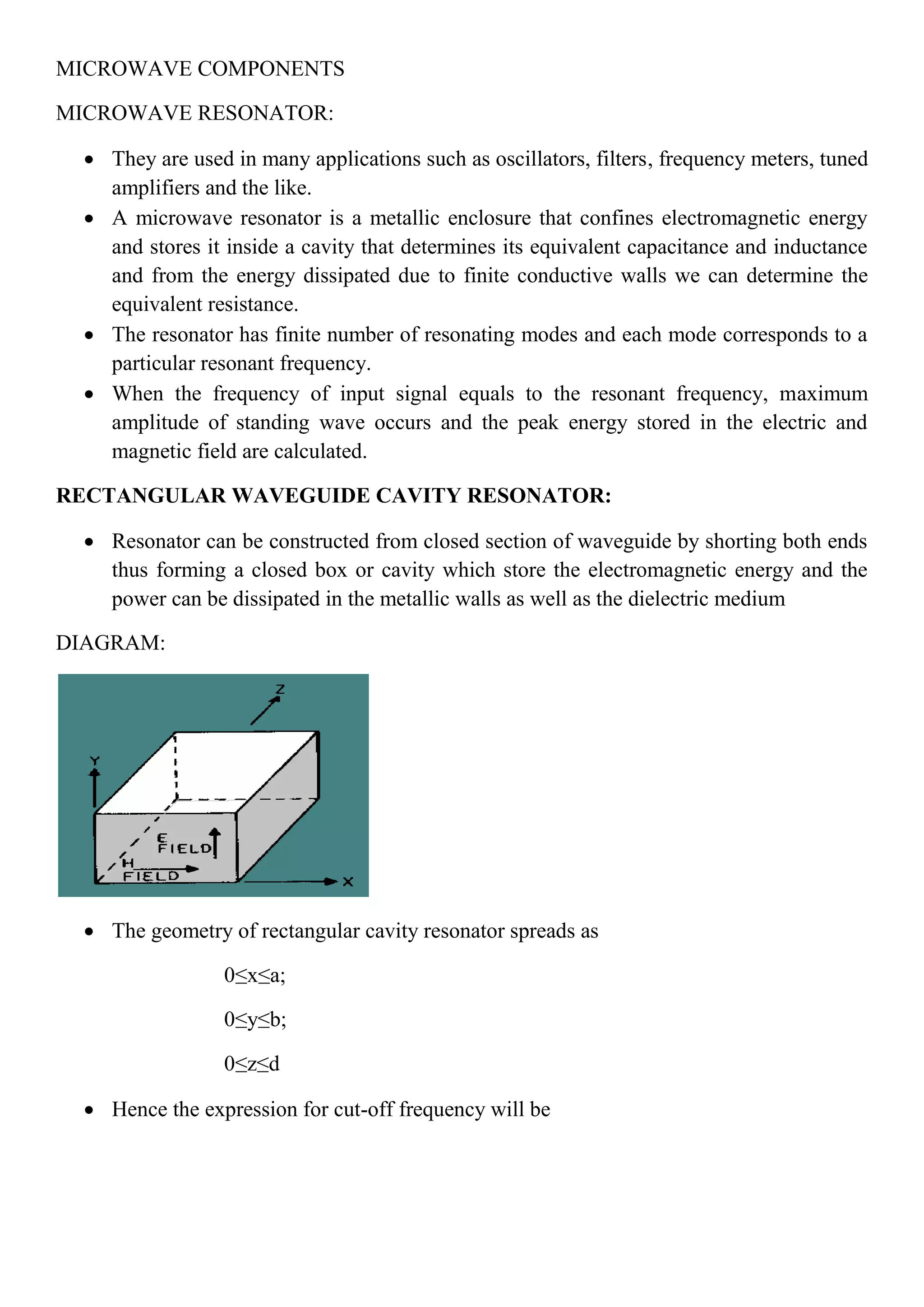 MICROWAVE COMPONENTS
MICROWAVE RESONATOR:
 They are used in many applications such as oscillators, filters, frequency meters, tuned
amplifiers and the like.
 A microwave resonator is a metallic enclosure that confines electromagnetic energy
and stores it inside a cavity that determines its equivalent capacitance and inductance
and from the energy dissipated due to finite conductive walls we can determine the
equivalent resistance.
 The resonator has finite number of resonating modes and each mode corresponds to a
particular resonant frequency.
 When the frequency of input signal equals to the resonant frequency, maximum
amplitude of standing wave occurs and the peak energy stored in the electric and
magnetic field are calculated.
RECTANGULAR WAVEGUIDE CAVITY RESONATOR:
 Resonator can be constructed from closed section of waveguide by shorting both ends
thus forming a closed box or cavity which store the electromagnetic energy and the
power can be dissipated in the metallic walls as well as the dielectric medium
DIAGRAM:
 The geometry of rectangular cavity resonator spreads as
0≤x≤a;
0≤y≤b;
0≤z≤d
 Hence the expression for cut-off frequency will be
 