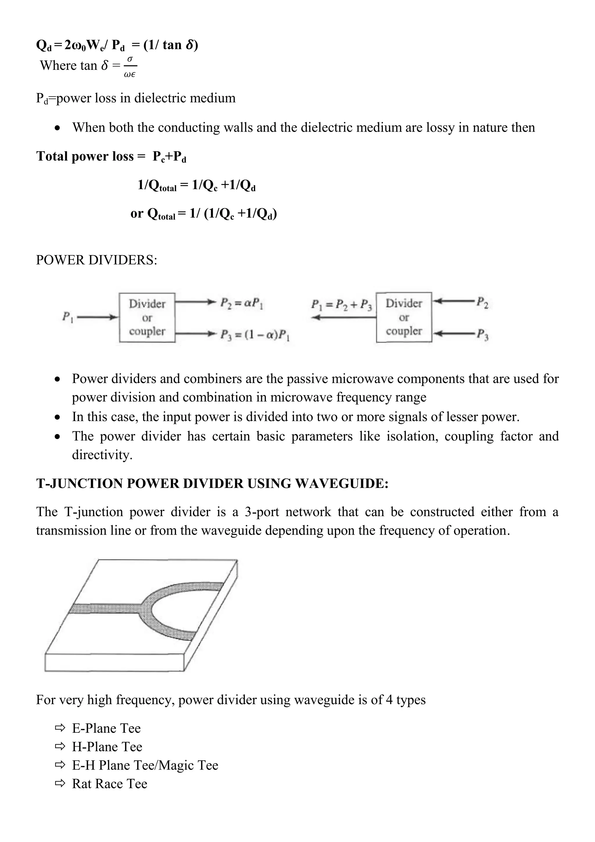 Qd = 2ω0We/ Pd = (1/ tan 𝜹)
Where tan 𝛿 =
𝜍
𝜔𝜖
Pd=power loss in dielectric medium
 When both the conducting walls and the dielectric medium are lossy in nature then
Total power loss = Pc+Pd
1/Qtotal = 1/Qc +1/Qd
or Qtotal = 1/ (1/Qc +1/Qd)
POWER DIVIDERS:
 Power dividers and combiners are the passive microwave components that are used for
power division and combination in microwave frequency range
 In this case, the input power is divided into two or more signals of lesser power.
 The power divider has certain basic parameters like isolation, coupling factor and
directivity.
T-JUNCTION POWER DIVIDER USING WAVEGUIDE:
The T-junction power divider is a 3-port network that can be constructed either from a
transmission line or from the waveguide depending upon the frequency of operation.
For very high frequency, power divider using waveguide is of 4 types
 E-Plane Tee
 H-Plane Tee
 E-H Plane Tee/Magic Tee
 Rat Race Tee
 