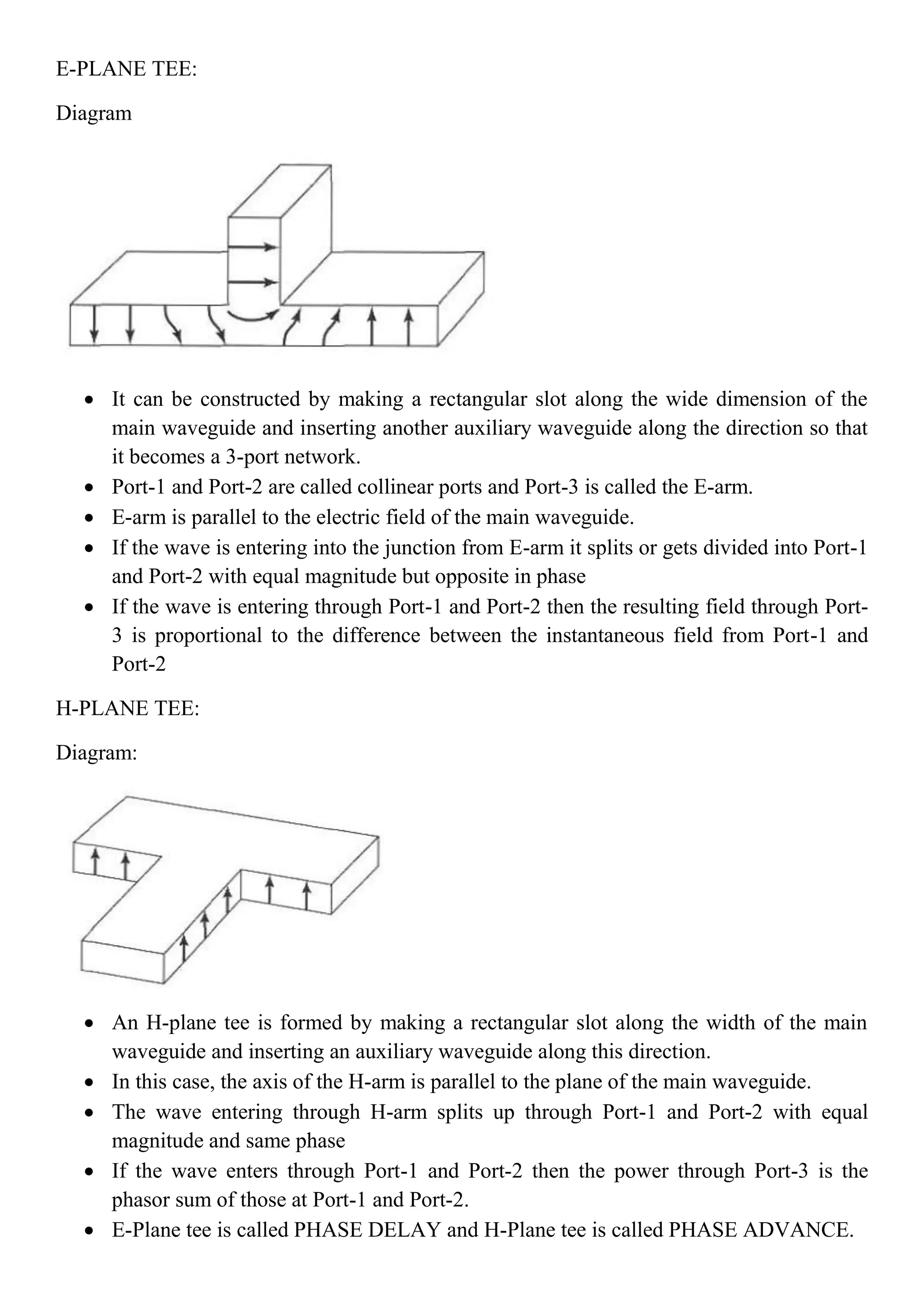 E-PLANE TEE:
Diagram
 It can be constructed by making a rectangular slot along the wide dimension of the
main waveguide and inserting another auxiliary waveguide along the direction so that
it becomes a 3-port network.
 Port-1 and Port-2 are called collinear ports and Port-3 is called the E-arm.
 E-arm is parallel to the electric field of the main waveguide.
 If the wave is entering into the junction from E-arm it splits or gets divided into Port-1
and Port-2 with equal magnitude but opposite in phase
 If the wave is entering through Port-1 and Port-2 then the resulting field through Port-
3 is proportional to the difference between the instantaneous field from Port-1 and
Port-2
H-PLANE TEE:
Diagram:
 An H-plane tee is formed by making a rectangular slot along the width of the main
waveguide and inserting an auxiliary waveguide along this direction.
 In this case, the axis of the H-arm is parallel to the plane of the main waveguide.
 The wave entering through H-arm splits up through Port-1 and Port-2 with equal
magnitude and same phase
 If the wave enters through Port-1 and Port-2 then the power through Port-3 is the
phasor sum of those at Port-1 and Port-2.
 E-Plane tee is called PHASE DELAY and H-Plane tee is called PHASE ADVANCE.
 