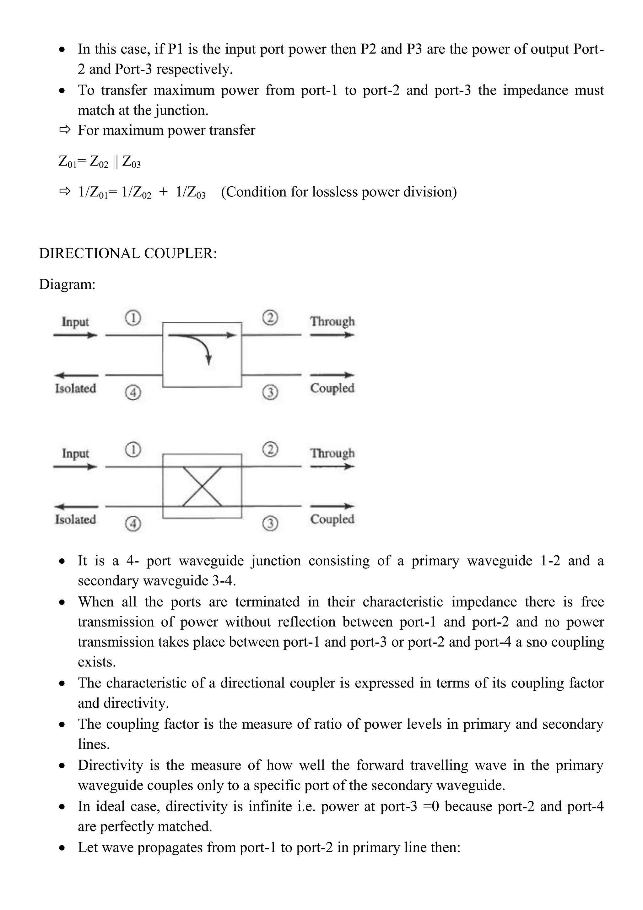  In this case, if P1 is the input port power then P2 and P3 are the power of output Port-
2 and Port-3 respectively.
 To transfer maximum power from port-1 to port-2 and port-3 the impedance must
match at the junction.
 For maximum power transfer
Z01= Z02 || Z03
 1/Z01= 1/Z02 + 1/Z03 (Condition for lossless power division)
DIRECTIONAL COUPLER:
Diagram:
 It is a 4- port waveguide junction consisting of a primary waveguide 1-2 and a
secondary waveguide 3-4.
 When all the ports are terminated in their characteristic impedance there is free
transmission of power without reflection between port-1 and port-2 and no power
transmission takes place between port-1 and port-3 or port-2 and port-4 a sno coupling
exists.
 The characteristic of a directional coupler is expressed in terms of its coupling factor
and directivity.
 The coupling factor is the measure of ratio of power levels in primary and secondary
lines.
 Directivity is the measure of how well the forward travelling wave in the primary
waveguide couples only to a specific port of the secondary waveguide.
 In ideal case, directivity is infinite i.e. power at port-3 =0 because port-2 and port-4
are perfectly matched.
 Let wave propagates from port-1 to port-2 in primary line then:
 