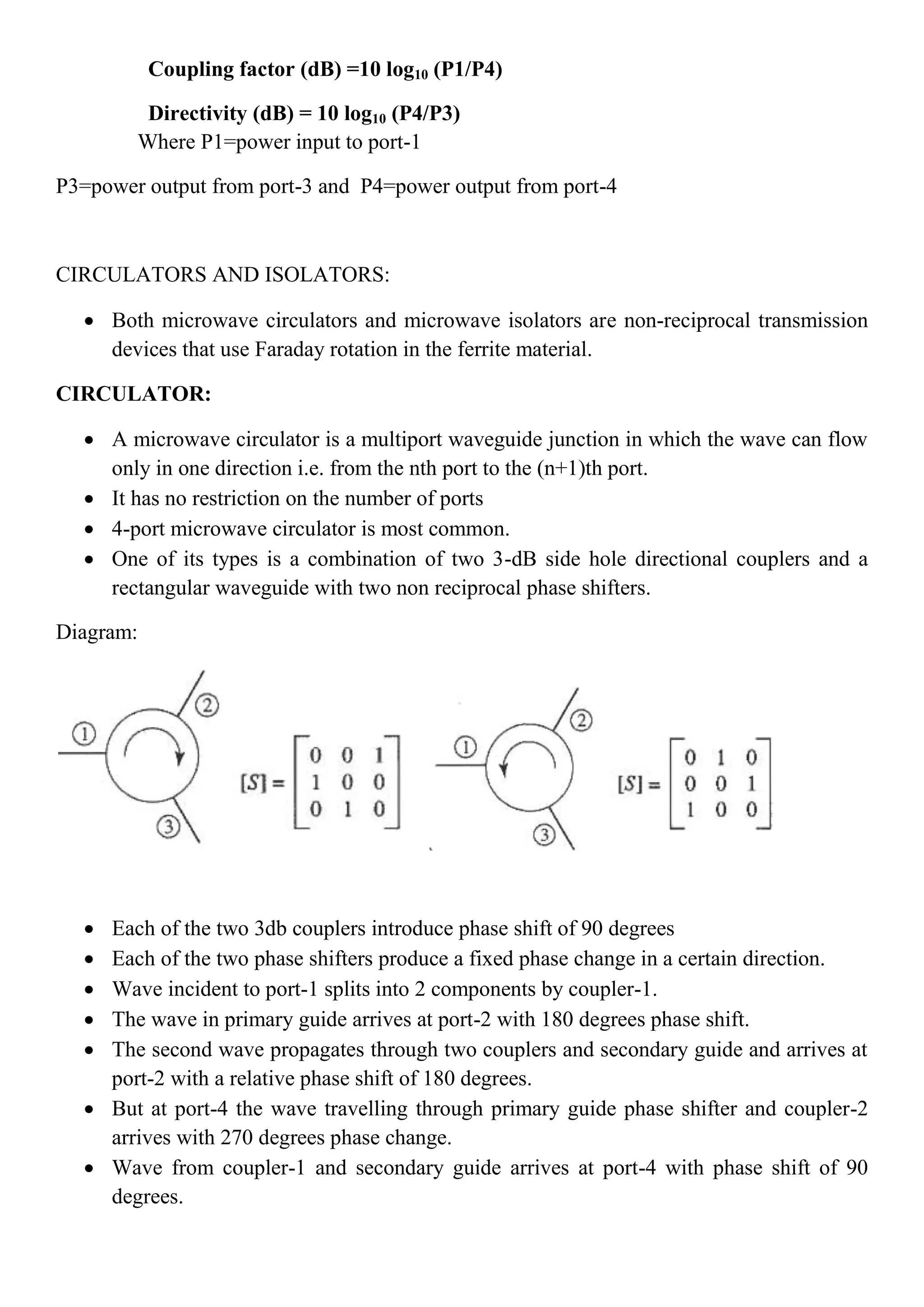 Coupling factor (dB) =10 log10 (P1/P4)
Directivity (dB) = 10 log10 (P4/P3)
Where P1=power input to port-1
P3=power output from port-3 and P4=power output from port-4
CIRCULATORS AND ISOLATORS:
 Both microwave circulators and microwave isolators are non-reciprocal transmission
devices that use Faraday rotation in the ferrite material.
CIRCULATOR:
 A microwave circulator is a multiport waveguide junction in which the wave can flow
only in one direction i.e. from the nth port to the (n+1)th port.
 It has no restriction on the number of ports
 4-port microwave circulator is most common.
 One of its types is a combination of two 3-dB side hole directional couplers and a
rectangular waveguide with two non reciprocal phase shifters.
Diagram:
 Each of the two 3db couplers introduce phase shift of 90 degrees
 Each of the two phase shifters produce a fixed phase change in a certain direction.
 Wave incident to port-1 splits into 2 components by coupler-1.
 The wave in primary guide arrives at port-2 with 180 degrees phase shift.
 The second wave propagates through two couplers and secondary guide and arrives at
port-2 with a relative phase shift of 180 degrees.
 But at port-4 the wave travelling through primary guide phase shifter and coupler-2
arrives with 270 degrees phase change.
 Wave from coupler-1 and secondary guide arrives at port-4 with phase shift of 90
degrees.
 