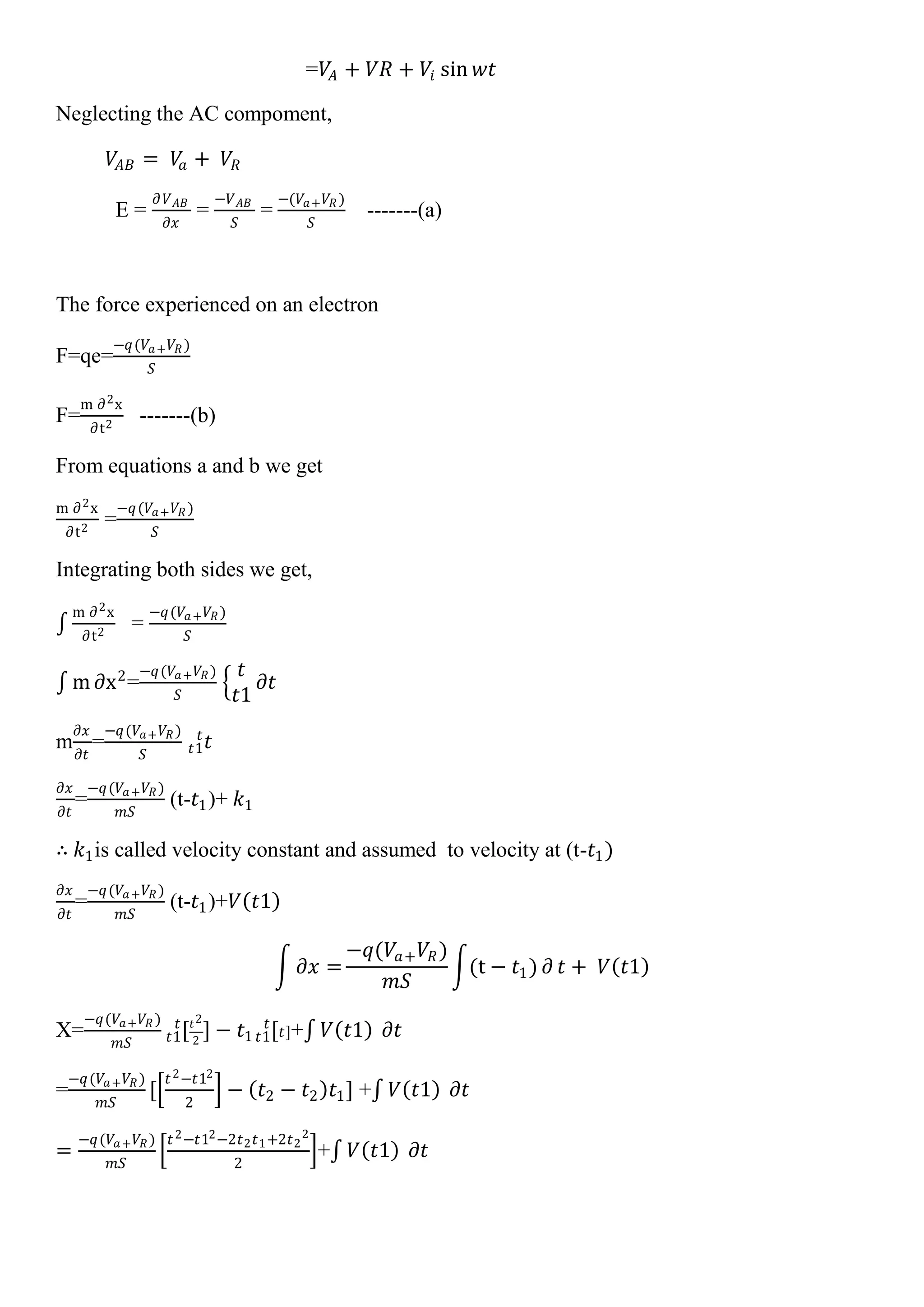 =𝑉𝐴 + 𝑉𝑅 + 𝑉𝑖 sin 𝑤𝑡
Neglecting the AC compoment,
𝑉𝐴𝐵 = 𝑉𝑎 + 𝑉𝑅
E =
𝜕𝑉 𝐴𝐵
𝜕𝑥
=
−𝑉 𝐴𝐵
𝑆
=
−(𝑉𝑎+ 𝑉𝑅 )
𝑆
-------(a)
The force experienced on an electron
F=qe=
−𝑞(𝑉𝑎+ 𝑉𝑅)
𝑆
F=
m ∂2x
∂t2
-------(b)
From equations a and b we get
m ∂2x
∂t2
=
−𝑞(𝑉𝑎+ 𝑉𝑅)
𝑆
Integrating both sides we get,
m ∂2x
∂t2
=
−𝑞(𝑉𝑎+ 𝑉𝑅)
𝑆
m ∂x2
=
−𝑞(𝑉𝑎+ 𝑉𝑅)
𝑆
𝑡
𝑡1
𝜕𝑡
m
𝜕𝑥
𝜕𝑡
=
−𝑞(𝑉𝑎+ 𝑉𝑅)
𝑆
𝑡𝑡1
𝑡
𝜕𝑥
𝜕𝑡
=
−𝑞(𝑉𝑎+ 𝑉𝑅)
𝑚𝑆
(t-𝑡1)+ 𝑘1
∴ 𝑘1is called velocity constant and assumed to velocity at (t-𝑡1)
𝜕𝑥
𝜕𝑡
=
−𝑞(𝑉𝑎+ 𝑉𝑅)
𝑚𝑆
(t-𝑡1)+𝑉 𝑡1
𝜕𝑥 =
−𝑞(𝑉𝑎+ 𝑉𝑅)
𝑚𝑆
(t − 𝑡1) ∂ 𝑡 + 𝑉 𝑡1
X=
−𝑞(𝑉𝑎+ 𝑉𝑅 )
𝑚𝑆
[𝑡2
2𝑡1
𝑡
] − 𝑡1 [𝑡]𝑡1
𝑡
+ 𝑉 𝑡1 𝜕𝑡
=
−𝑞(𝑉𝑎+ 𝑉𝑅)
𝑚𝑆
[
𝑡2−𝑡12
2
− 𝑡2 − 𝑡2 𝑡1] + 𝑉 𝑡1 𝜕𝑡
=
−𝑞(𝑉𝑎+ 𝑉𝑅)
𝑚𝑆
𝑡2−𝑡12−2𝑡2 𝑡1+2𝑡2
2
2
+ 𝑉 𝑡1 𝜕𝑡
 