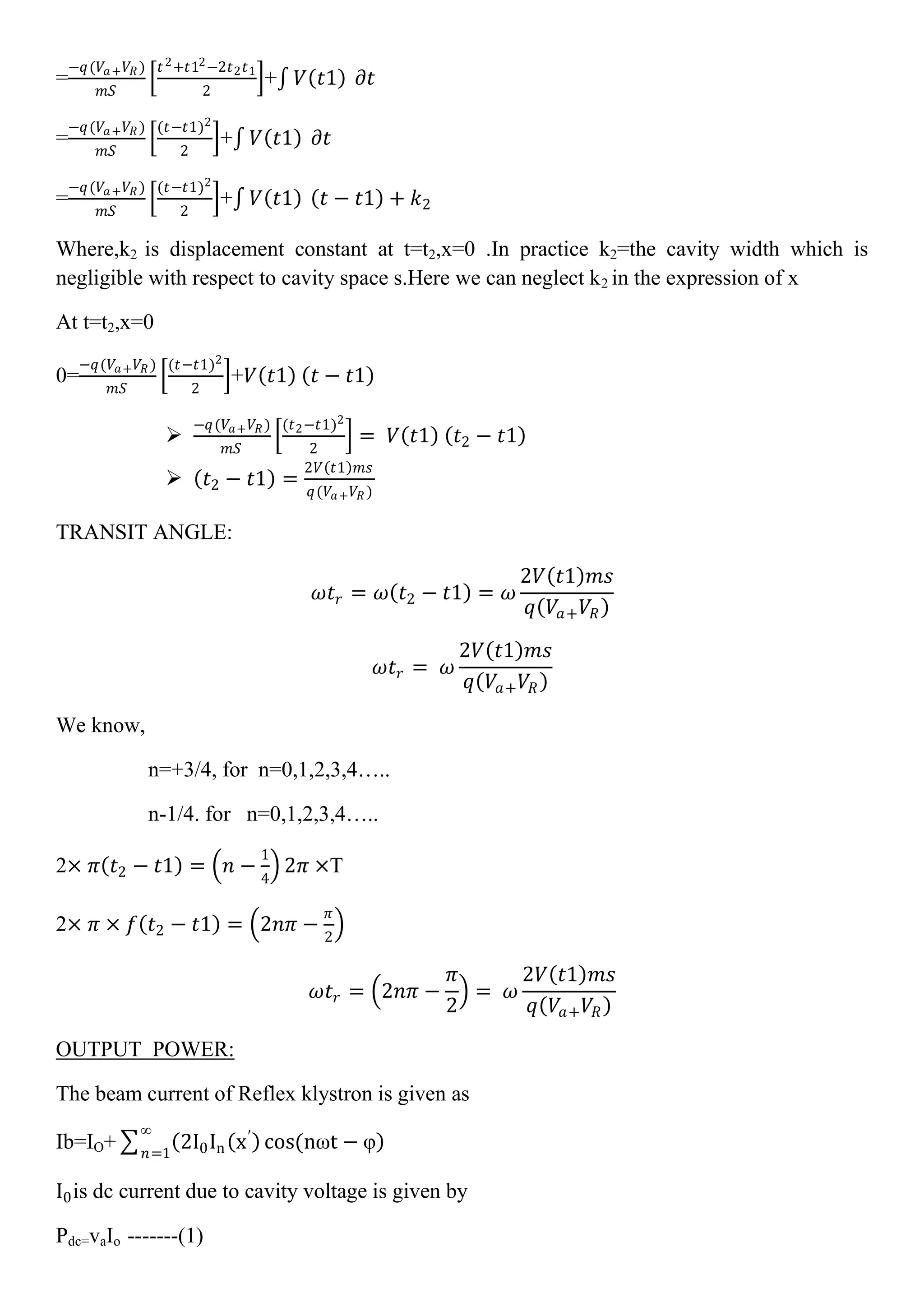 =
−𝑞(𝑉𝑎+ 𝑉𝑅)
𝑚𝑆
𝑡2+𝑡12−2𝑡2 𝑡1
2
+ 𝑉 𝑡1 𝜕𝑡
=
−𝑞(𝑉𝑎+ 𝑉𝑅)
𝑚𝑆
(𝑡−𝑡1)2
2
+ 𝑉 𝑡1 𝜕𝑡
=
−𝑞(𝑉𝑎+ 𝑉𝑅)
𝑚𝑆
(𝑡−𝑡1)2
2
+ 𝑉 𝑡1 𝑡 − 𝑡1 + 𝑘2
Where,k2 is displacement constant at t=t2,x=0 .In practice k2=the cavity width which is
negligible with respect to cavity space s.Here we can neglect k2 in the expression of x
At t=t2,x=0
0=
−𝑞(𝑉𝑎+ 𝑉𝑅 )
𝑚𝑆
(𝑡−𝑡1)2
2
+𝑉 𝑡1 𝑡 − 𝑡1

−𝑞(𝑉𝑎+ 𝑉𝑅)
𝑚𝑆
(𝑡2−𝑡1)2
2
= 𝑉 𝑡1 𝑡2 − 𝑡1
 𝑡2 − 𝑡1 =
2𝑉 𝑡1 𝑚𝑠
𝑞(𝑉𝑎+ 𝑉𝑅 )
TRANSIT ANGLE:
𝜔𝑡𝑟 = 𝜔 𝑡2 − 𝑡1 = 𝜔
2𝑉 𝑡1 𝑚𝑠
𝑞 𝑉𝑎+ 𝑉𝑅
𝜔𝑡𝑟 = 𝜔
2𝑉 𝑡1 𝑚𝑠
𝑞 𝑉𝑎+ 𝑉𝑅
We know,
n=+3/4, for n=0,1,2,3,4…..
n-1/4. for n=0,1,2,3,4…..
2× 𝜋 𝑡2 − 𝑡1 = 𝑛 −
1
4
2𝜋 ×T
2× 𝜋 × 𝑓 𝑡2 − 𝑡1 = 2𝑛𝜋 −
𝜋
2
𝜔𝑡𝑟 = 2𝑛𝜋 −
𝜋
2
= 𝜔
2𝑉 𝑡1 𝑚𝑠
𝑞 𝑉𝑎+ 𝑉𝑅
OUTPUT POWER:
The beam current of Reflex klystron is given as
Ib=IO+ 2I0In x′
cos(nωt − φ
∞
𝑛=1
I0is dc current due to cavity voltage is given by
Pdc=vaIo -------(1)
 
