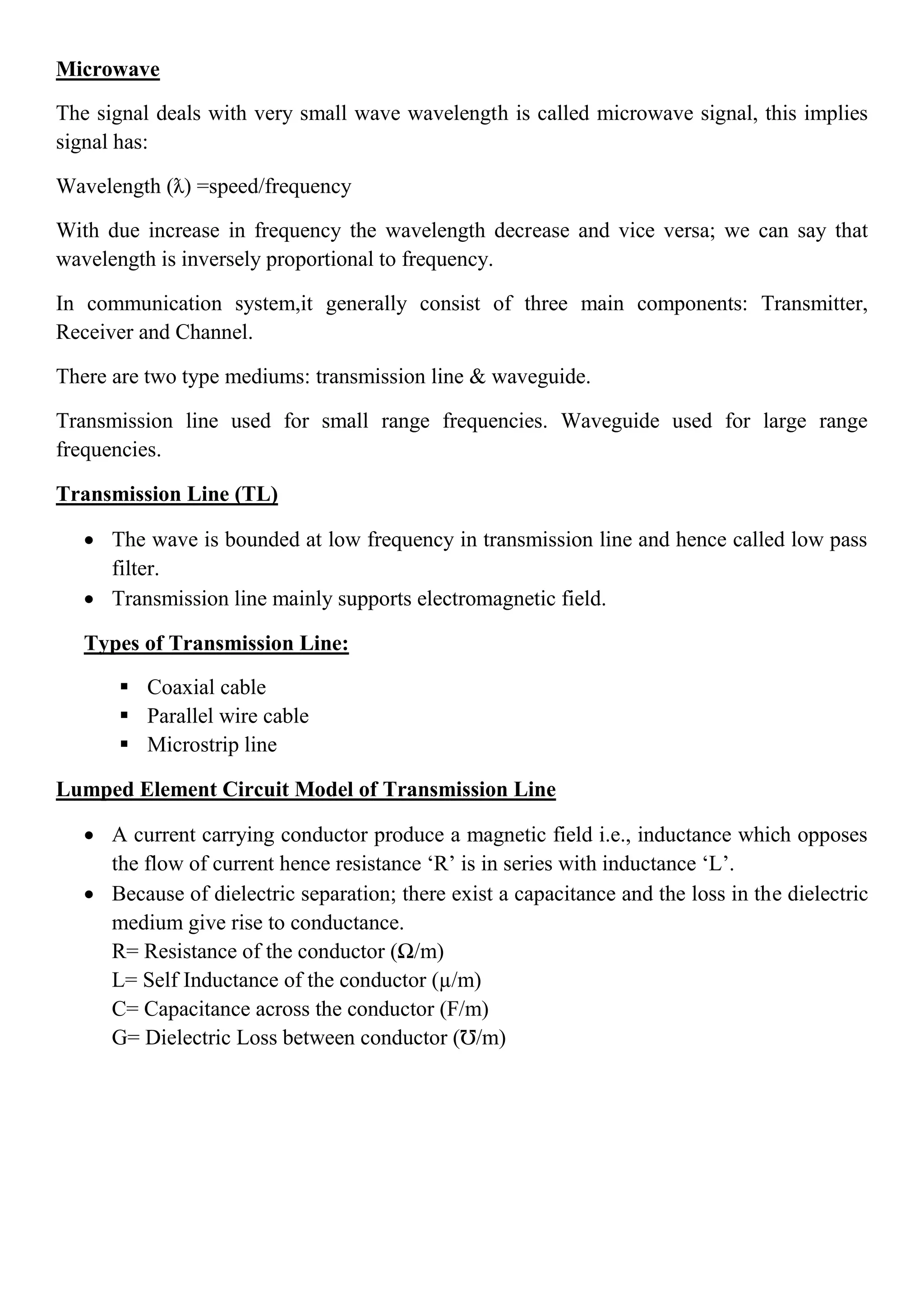 Microwave
The signal deals with very small wave wavelength is called microwave signal, this implies
signal has:
Wavelength (ƛ) =speed/frequency
With due increase in frequency the wavelength decrease and vice versa; we can say that
wavelength is inversely proportional to frequency.
In communication system,it generally consist of three main components: Transmitter,
Receiver and Channel.
There are two type mediums: transmission line & waveguide.
Transmission line used for small range frequencies. Waveguide used for large range
frequencies.
Transmission Line (TL)
 The wave is bounded at low frequency in transmission line and hence called low pass
filter.
 Transmission line mainly supports electromagnetic field.
Types of Transmission Line:
 Coaxial cable
 Parallel wire cable
 Microstrip line
Lumped Element Circuit Model of Transmission Line
 A current carrying conductor produce a magnetic field i.e., inductance which opposes
the flow of current hence resistance ‘R’ is in series with inductance ‘L’.
 Because of dielectric separation; there exist a capacitance and the loss in the dielectric
medium give rise to conductance.
R= Resistance of the conductor (Ω/m)
L= Self Inductance of the conductor (µ/m)
C= Capacitance across the conductor (F/m)
G= Dielectric Loss between conductor (Ʊ/m)
 