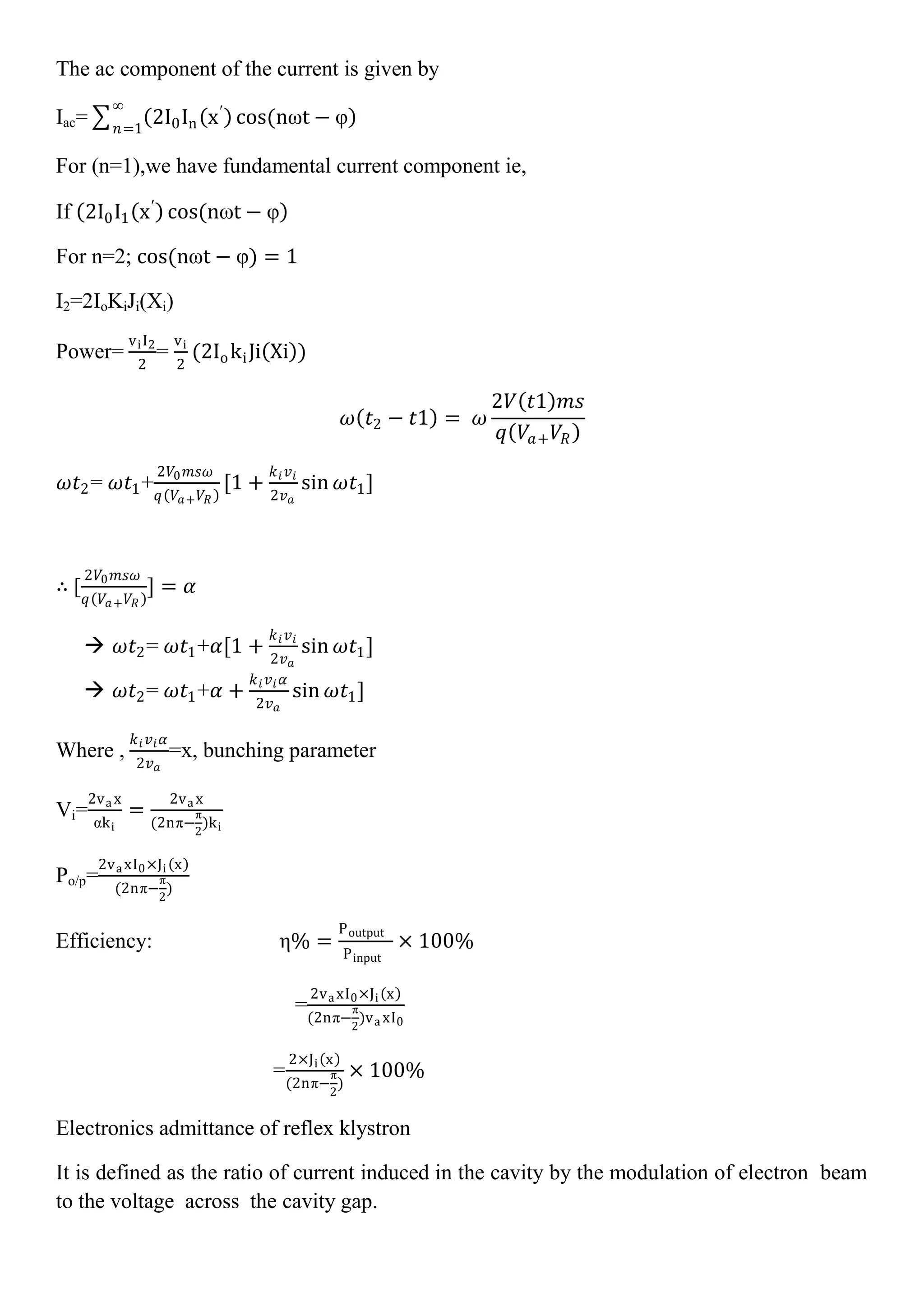 The ac component of the current is given by
Iac= 2I0In x′
cos(nωt − φ
∞
𝑛=1
For (n=1),we have fundamental current component ie,
If 2I0I1 x′
cos(nωt − φ
For n=2; cos(nωt − φ) = 1
I2=2IoKiJi(Xi)
Power=
viI2
2
=
vi
2
(2IokiJi Xi )
𝜔 𝑡2 − 𝑡1 = 𝜔
2𝑉 𝑡1 𝑚𝑠
𝑞 𝑉𝑎+ 𝑉𝑅
𝜔𝑡2= 𝜔𝑡1+
2𝑉0 𝑚𝑠𝜔
𝑞 𝑉𝑎+ 𝑉𝑅
[1 +
𝑘 𝑖 𝑣 𝑖
2𝑣 𝑎
sin 𝜔𝑡1]
∴ [
2𝑉0 𝑚𝑠𝜔
𝑞 𝑉𝑎+ 𝑉𝑅
] = 𝛼
 𝜔𝑡2= 𝜔𝑡1+𝛼[1 +
𝑘 𝑖 𝑣 𝑖
2𝑣 𝑎
sin 𝜔𝑡1]
 𝜔𝑡2= 𝜔𝑡1+𝛼 +
𝑘 𝑖 𝑣 𝑖 𝛼
2𝑣 𝑎
sin 𝜔𝑡1]
Where ,
𝑘 𝑖 𝑣 𝑖 𝛼
2𝑣 𝑎
=x, bunching parameter
Vi=
2va x
αki
=
2va x
(2nπ−
π
2
)ki
Po/p=
2va xI0×Ji x
(2nπ−
π
2
)
Efficiency: η% =
Poutput
Pinput
× 100%
=
2va xI0×Ji x
(2nπ−
π
2
)va xI0
=
2×Ji x
(2nπ−
π
2
)
× 100%
Electronics admittance of reflex klystron
It is defined as the ratio of current induced in the cavity by the modulation of electron beam
to the voltage across the cavity gap.
 