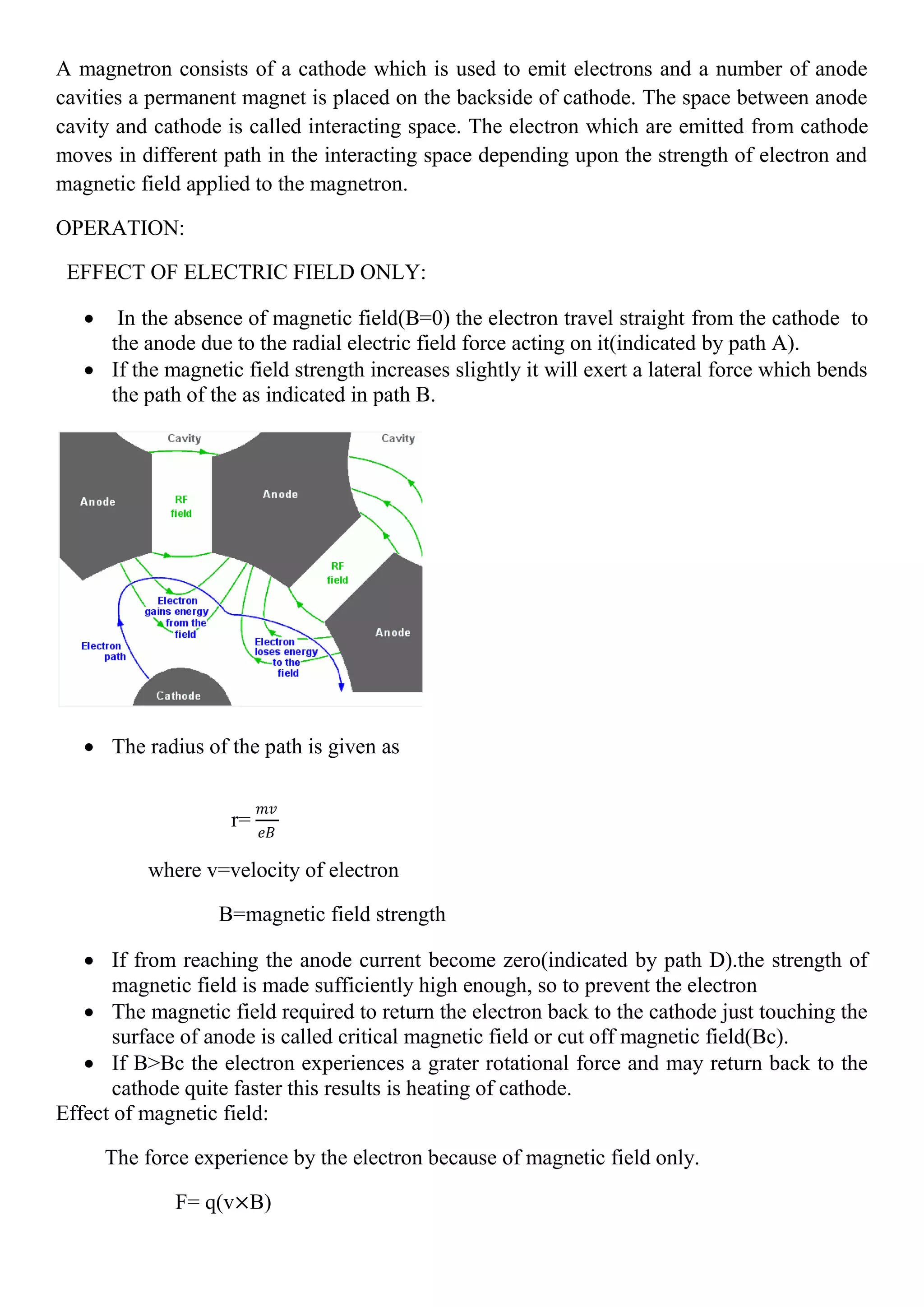 A magnetron consists of a cathode which is used to emit electrons and a number of anode
cavities a permanent magnet is placed on the backside of cathode. The space between anode
cavity and cathode is called interacting space. The electron which are emitted from cathode
moves in different path in the interacting space depending upon the strength of electron and
magnetic field applied to the magnetron.
OPERATION:
EFFECT OF ELECTRIC FIELD ONLY:
 In the absence of magnetic field(B=0) the electron travel straight from the cathode to
the anode due to the radial electric field force acting on it(indicated by path A).
 If the magnetic field strength increases slightly it will exert a lateral force which bends
the path of the as indicated in path B.
 The radius of the path is given as
r=
𝑚𝑣
𝑒𝐵
where v=velocity of electron
B=magnetic field strength
 If from reaching the anode current become zero(indicated by path D).the strength of
magnetic field is made sufficiently high enough, so to prevent the electron
 The magnetic field required to return the electron back to the cathode just touching the
surface of anode is called critical magnetic field or cut off magnetic field(Bc).
 If B>Bc the electron experiences a grater rotational force and may return back to the
cathode quite faster this results is heating of cathode.
Effect of magnetic field:
The force experience by the electron because of magnetic field only.
F= q(v×B)
 