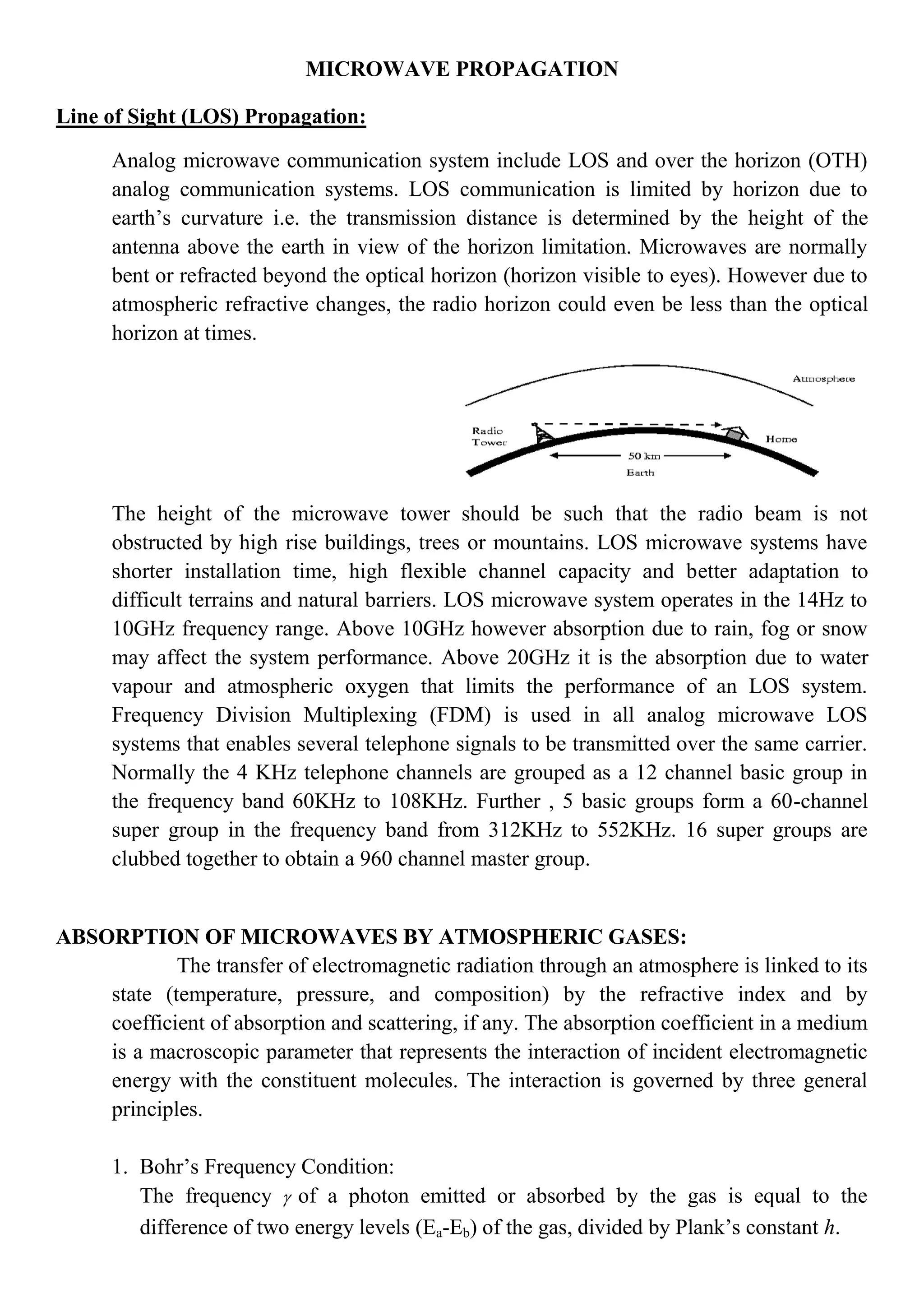MICROWAVE PROPAGATION
Line of Sight (LOS) Propagation:
Analog microwave communication system include LOS and over the horizon (OTH)
analog communication systems. LOS communication is limited by horizon due to
earth’s curvature i.e. the transmission distance is determined by the height of the
antenna above the earth in view of the horizon limitation. Microwaves are normally
bent or refracted beyond the optical horizon (horizon visible to eyes). However due to
atmospheric refractive changes, the radio horizon could even be less than the optical
horizon at times.
The height of the microwave tower should be such that the radio beam is not
obstructed by high rise buildings, trees or mountains. LOS microwave systems have
shorter installation time, high flexible channel capacity and better adaptation to
difficult terrains and natural barriers. LOS microwave system operates in the 14Hz to
10GHz frequency range. Above 10GHz however absorption due to rain, fog or snow
may affect the system performance. Above 20GHz it is the absorption due to water
vapour and atmospheric oxygen that limits the performance of an LOS system.
Frequency Division Multiplexing (FDM) is used in all analog microwave LOS
systems that enables several telephone signals to be transmitted over the same carrier.
Normally the 4 KHz telephone channels are grouped as a 12 channel basic group in
the frequency band 60KHz to 108KHz. Further , 5 basic groups form a 60-channel
super group in the frequency band from 312KHz to 552KHz. 16 super groups are
clubbed together to obtain a 960 channel master group.
ABSORPTION OF MICROWAVES BY ATMOSPHERIC GASES:
The transfer of electromagnetic radiation through an atmosphere is linked to its
state (temperature, pressure, and composition) by the refractive index and by
coefficient of absorption and scattering, if any. The absorption coefficient in a medium
is a macroscopic parameter that represents the interaction of incident electromagnetic
energy with the constituent molecules. The interaction is governed by three general
principles.
1. Bohr’s Frequency Condition:
The frequency  of a photon emitted or absorbed by the gas is equal to the
difference of two energy levels (Ea-Eb) of the gas, divided by Plank’s constant h.
 