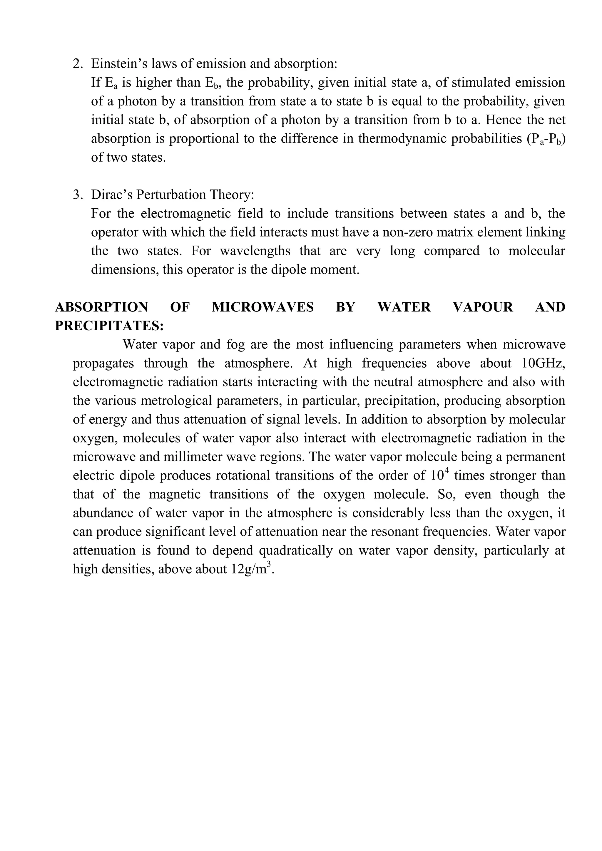 2. Einstein’s laws of emission and absorption:
If Ea is higher than Eb, the probability, given initial state a, of stimulated emission
of a photon by a transition from state a to state b is equal to the probability, given
initial state b, of absorption of a photon by a transition from b to a. Hence the net
absorption is proportional to the difference in thermodynamic probabilities (Pa-Pb)
of two states.
3. Dirac’s Perturbation Theory:
For the electromagnetic field to include transitions between states a and b, the
operator with which the field interacts must have a non-zero matrix element linking
the two states. For wavelengths that are very long compared to molecular
dimensions, this operator is the dipole moment.
ABSORPTION OF MICROWAVES BY WATER VAPOUR AND
PRECIPITATES:
Water vapor and fog are the most influencing parameters when microwave
propagates through the atmosphere. At high frequencies above about 10GHz,
electromagnetic radiation starts interacting with the neutral atmosphere and also with
the various metrological parameters, in particular, precipitation, producing absorption
of energy and thus attenuation of signal levels. In addition to absorption by molecular
oxygen, molecules of water vapor also interact with electromagnetic radiation in the
microwave and millimeter wave regions. The water vapor molecule being a permanent
electric dipole produces rotational transitions of the order of 104
times stronger than
that of the magnetic transitions of the oxygen molecule. So, even though the
abundance of water vapor in the atmosphere is considerably less than the oxygen, it
can produce significant level of attenuation near the resonant frequencies. Water vapor
attenuation is found to depend quadratically on water vapor density, particularly at
high densities, above about 12g/m3
.
 
