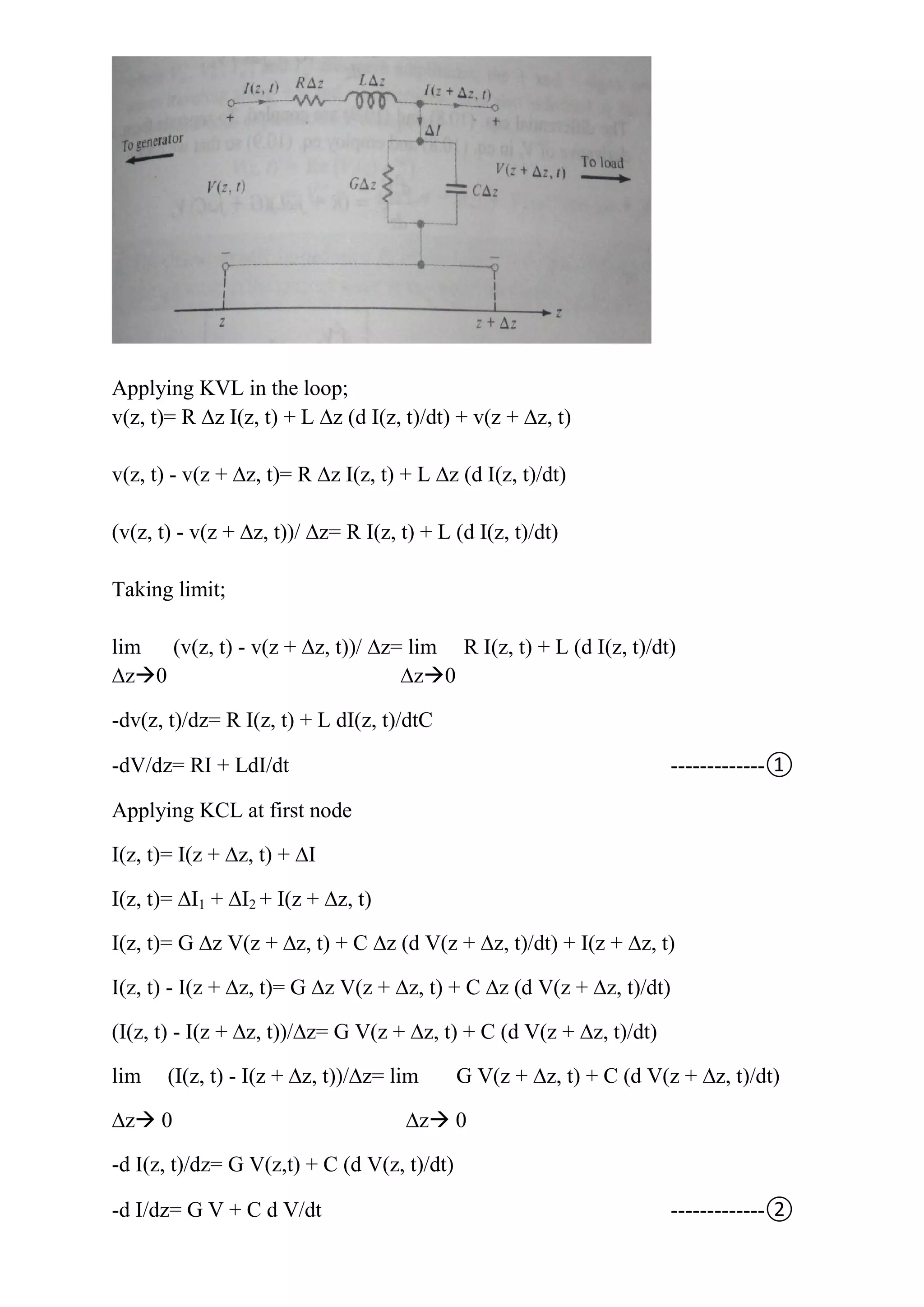 Applying KVL in the loop;
v(z, t)= R ∆z I(z, t) + L ∆z (d I(z, t)/dt) + v(z + ∆z, t)
v(z, t) - v(z + ∆z, t)= R ∆z I(z, t) + L ∆z (d I(z, t)/dt)
(v(z, t) - v(z + ∆z, t))/ ∆z= R I(z, t) + L (d I(z, t)/dt)
Taking limit;
lim (v(z, t) - v(z + ∆z, t))/ ∆z= lim R I(z, t) + L (d I(z, t)/dt)
∆z0 ∆z0
-dv(z, t)/dz= R I(z, t) + L dI(z, t)/dtC
-dV/dz= RI + LdI/dt -------------①
Applying KCL at first node
I(z, t)= I(z + ∆z, t) + ∆I
I(z, t)= ∆I1 + ∆I2 + I(z + ∆z, t)
I(z, t)= G ∆z V(z + ∆z, t) + C ∆z (d V(z + ∆z, t)/dt) + I(z + ∆z, t)
I(z, t) - I(z + ∆z, t)= G ∆z V(z + ∆z, t) + C ∆z (d V(z + ∆z, t)/dt)
(I(z, t) - I(z + ∆z, t))/∆z= G V(z + ∆z, t) + C (d V(z + ∆z, t)/dt)
lim (I(z, t) - I(z + ∆z, t))/∆z= lim G V(z + ∆z, t) + C (d V(z + ∆z, t)/dt)
∆z 0 ∆z 0
-d I(z, t)/dz= G V(z,t) + C (d V(z, t)/dt)
-d I/dz= G V + C d V/dt -------------②
 