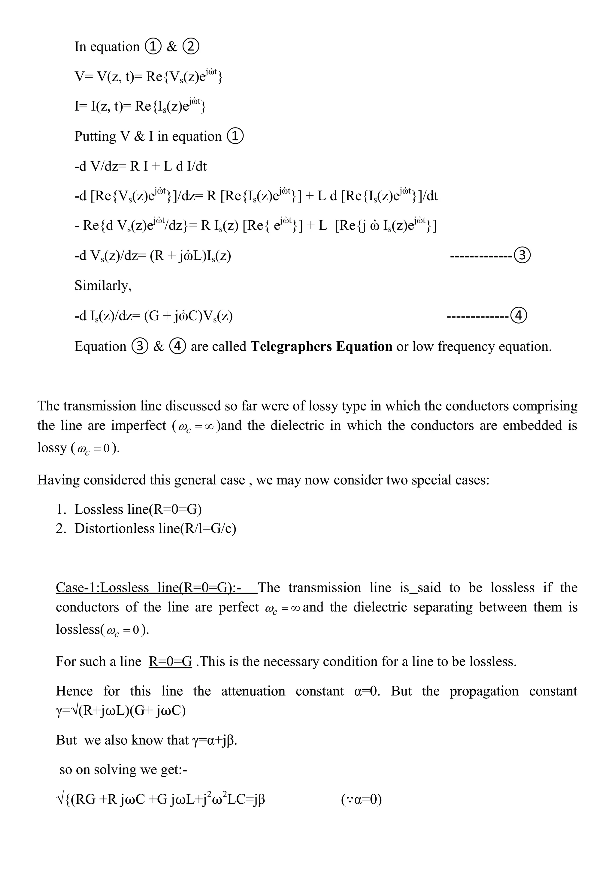 In equation ① & ②
V= V(z, t)= Re{Vs(z)ejὠt
}
I= I(z, t)= Re{Is(z)ejὠt
}
Putting V & I in equation ①
-d V/dz= R I + L d I/dt
-d [Re{Vs(z)ejὠt
}]/dz= R [Re{Is(z)ejὠt
}] + L d [Re{Is(z)ejὠt
}]/dt
- Re{d Vs(z)ejὠt
/dz}= R Is(z) [Re{ ejὠt
}] + L [Re{j ὠ Is(z)ejὠt
}]
-d Vs(z)/dz= (R + jὠL)Is(z) -------------③
Similarly,
-d Is(z)/dz= (G + jὠC)Vs(z) -------------④
Equation ③ & ④ are called Telegraphers Equation or low frequency equation.
The transmission line discussed so far were of lossy type in which the conductors comprising
the line are imperfect ( c   )and the dielectric in which the conductors are embedded is
lossy ( 0c  ).
Having considered this general case , we may now consider two special cases:
1. Lossless line(R=0=G)
2. Distortionless line(R/l=G/c)
Case-1:Lossless line(R=0=G):- The transmission line is said to be lossless if the
conductors of the line are perfect c   and the dielectric separating between them is
lossless( 0c  ).
For such a line R=0=G .This is the necessary condition for a line to be lossless.
Hence for this line the attenuation constant α=0. But the propagation constant
γ=√(R+j⍵L)(G+ j⍵C)
But we also know that γ=α+jβ.
so on solving we get:-
√{(RG +R j⍵C +G j⍵L+j2
⍵2
LC=jβ (∵α=0)
 