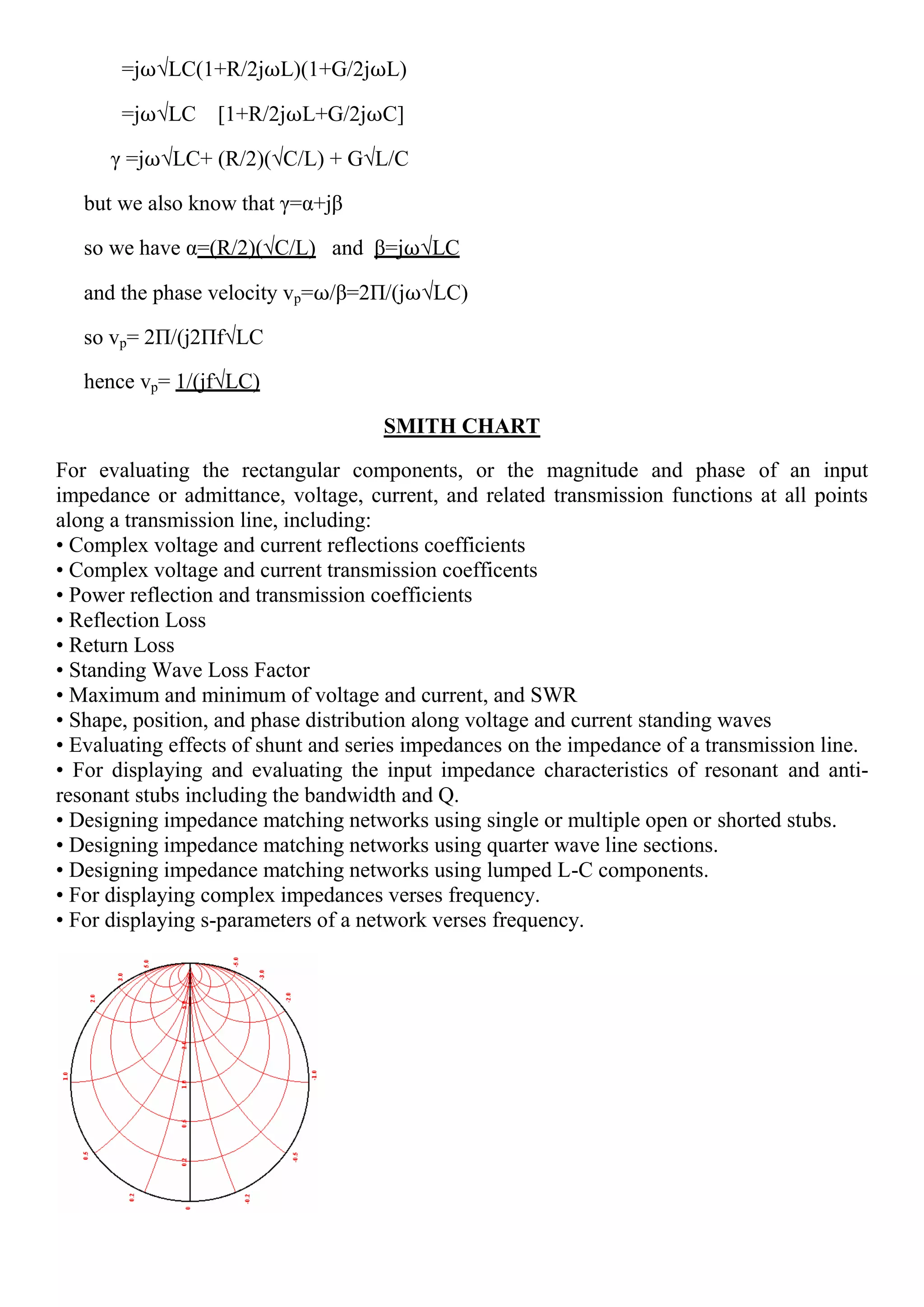 =j⍵√LC(1+R/2j⍵L)(1+G/2j⍵L)
=j⍵√LC [1+R/2j⍵L+G/2j⍵C]
γ =j⍵√LC+ (R/2)(√C/L) + G√L/C
but we also know that γ=α+jβ
so we have α=(R/2)(√C/L) and β=j⍵√LC
and the phase velocity vp=⍵/β=2Π/(j⍵√LC)
so vp= 2Π/(j2Πf√LC
hence vp= 1/(jf√LC)
SMITH CHART
For evaluating the rectangular components, or the magnitude and phase of an input
impedance or admittance, voltage, current, and related transmission functions at all points
along a transmission line, including:
• Complex voltage and current reflections coefficients
• Complex voltage and current transmission coefficents
• Power reflection and transmission coefficients
• Reflection Loss
• Return Loss
• Standing Wave Loss Factor
• Maximum and minimum of voltage and current, and SWR
• Shape, position, and phase distribution along voltage and current standing waves
• Evaluating effects of shunt and series impedances on the impedance of a transmission line.
• For displaying and evaluating the input impedance characteristics of resonant and anti-
resonant stubs including the bandwidth and Q.
• Designing impedance matching networks using single or multiple open or shorted stubs.
• Designing impedance matching networks using quarter wave line sections.
• Designing impedance matching networks using lumped L-C components.
• For displaying complex impedances verses frequency.
• For displaying s-parameters of a network verses frequency.
 