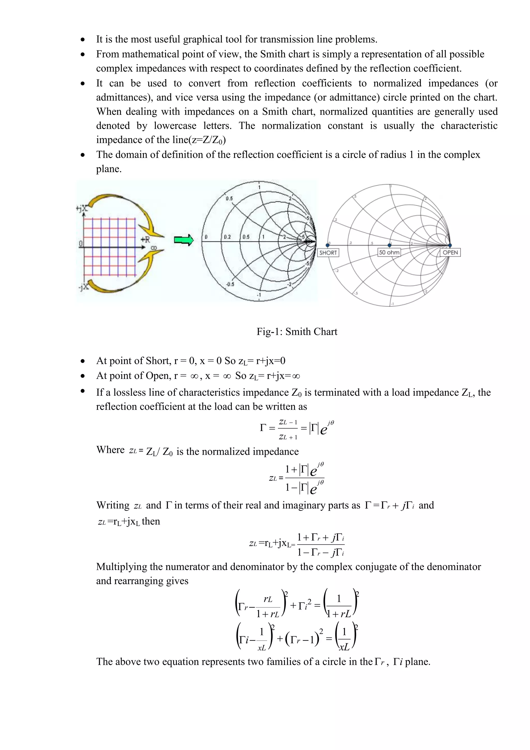  It is the most useful graphical tool for transmission line problems.
 From mathematical point of view, the Smith chart is simply a representation of all possible
complex impedances with respect to coordinates defined by the reflection coefficient.
 It can be used to convert from reflection coefficients to normalized impedances (or
admittances), and vice versa using the impedance (or admittance) circle printed on the chart.
When dealing with impedances on a Smith chart, normalized quantities are generally used
denoted by lowercase letters. The normalization constant is usually the characteristic
impedance of the line(z=Z/Z0)
 The domain of definition of the reflection coefficient is a circle of radius 1 in the complex
plane.
Fig-1: Smith Chart
 At point of Short, r = 0, x = 0 So zL= r+jx=0
 At point of Open, r = , x =  So zL= r+jx=
 If a lossless line of characteristics impedance Z0 is terminated with a load impedance ZL, the
reflection coefficient at the load can be written as
e
j
L
L
z
z 



1
1
Where Lz = ZL/ Z0 is the normalized impedance
Lz =
e
e
j
j




1
1
Writing Lz and  in terms of their real and imaginary parts as  = ir j and
Lz =rL+jxL then
Lz =rL+jxL=
ir
ir
j
j


1
1
Multiplying the numerator and denominator by the complex conjugate of the denominator
and rearranging gives
   rLr
r
i
L
L
r




1
1
1
2
2
2
     xL
i r
xL
1
1
1 222

The above two equation represents two families of a circle in the r , i plane.
 