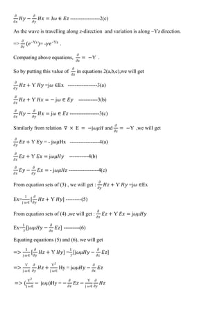 𝜕
𝜕𝑥
𝐻𝑦 −
𝜕
𝜕𝑦
𝐻𝑥 = J𝜔 ∈ 𝐸𝑧 -----------------2(c)
As the wave is travelling along z-direction and variation is along –Ƴz direction.
=>
𝜕
𝜕𝑧
(𝑒–Ƴz
)= -𝛾𝑒–Ƴz
.
Comparing above equations,
𝜕
𝜕𝑧
= −Ƴ .
So by putting this value of
𝜕
𝜕𝑧
in equations 2(a,b,c),we will get
𝜕
𝜕𝑦
𝐻𝑧 + Ƴ 𝐻𝑦 =j𝜔 ∈Ex -----------------3(a)
𝜕
𝜕𝑥
𝐻𝑧 + Ƴ 𝐻𝑥 = − j𝜔 ∈ 𝐸𝑦 -----------3(b)
𝜕
𝜕𝑥
𝐻𝑦 −
𝜕
𝜕𝑦
𝐻𝑥 = j𝜔 ∈ 𝐸𝑧 -----------------3(c)
Similarly from relation ∇ × E = −j𝜔𝜇𝐻 and
𝜕
𝜕𝑧
= −Ƴ ,we will get
𝜕
𝜕𝑦
𝐸𝑧 + Ƴ 𝐸𝑦 = - j𝜔𝜇Hx -----------------4(a)
𝜕
𝜕𝑥
𝐸𝑧 + Ƴ 𝐸𝑥 = j𝜔𝜇𝐻𝑦 -----------4(b)
𝜕
𝜕𝑥
𝐸𝑦 −
𝜕
𝜕𝑦
𝐸𝑥 = - j𝜔𝜇𝐻𝑧 -----------------4(c)
From equation sets of (3) , we will get :
𝜕
𝜕𝑦
𝐻𝑧 + Ƴ 𝐻𝑦 =j𝜔 ∈Ex
Ex=
1
j 𝜔∈
[
𝜕
𝜕𝑦
𝐻𝑧 + Ƴ 𝐻𝑦] ---------(5)
From equation sets of (4) ,we will get :
𝜕
𝜕𝑥
𝐸𝑧 + Ƴ 𝐸𝑥 = j𝜔𝜇𝐻𝑦
Ex=
1
Ƴ
[j𝜔𝜇𝐻𝑦 −
𝜕
𝜕𝑥
𝐸𝑧] ---------(6)
Equating equations (5) and (6), we will get
=>
1
j 𝜔∈
[
𝜕
𝜕𝑦
𝐻𝑧 + Ƴ 𝐻𝑦] =
1
Ƴ
[j𝜔𝜇𝐻𝑦 −
𝜕
𝜕𝑥
𝐸𝑧]
=>
Ƴ
j 𝜔∈
𝜕
𝜕𝑦
𝐻𝑧 +
Ƴ2
j 𝜔∈
Hy = j𝜔𝜇𝐻𝑦 −
𝜕
𝜕𝑥
𝐸𝑧
=> (
Ƴ2
j 𝜔∈
− j𝜔𝜇)Hy = −
𝜕
𝜕𝑥
𝐸𝑧 −
Ƴ
j 𝜔∈
𝜕
𝜕𝑦
𝐻𝑧
 