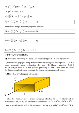 => (
Ƴ2
+𝜔2 𝜇∈
𝑗𝜔 ∈
) Hy =−
𝜕
𝜕𝑥
𝐸𝑧 −
Ƴ
j 𝜔∈
𝜕
𝜕𝑦
𝐻𝑧
Let (Ƴ2
+ 𝜔2
𝜇 ∈) = 𝑕2
=> (
h2
𝑗𝜔 ∈
)Hy =−
𝜕
𝜕𝑥
𝐸𝑧 −
Ƴ
𝑗𝜔 ∈
𝜕
𝜕𝑦
𝐻𝑧
Hy = −
j𝜔∈
h2
𝜕
𝜕𝑥
𝐸𝑧 −
Ƴ
𝑕2
𝜕
𝜕𝑦
𝐻𝑧 ------------ (7)
Similarly we will get by simplifying other equations
Hx = −
j𝜔∈
h2
𝜕
𝜕𝑦
𝐸𝑧 −
Ƴ
𝑕2
𝜕
𝜕𝑥
𝐻𝑧 ------------ (8)
Ex = −
j𝜔𝜇
h2
𝜕
𝜕𝑦
𝐻𝑧 −
Ƴ
𝑕2
𝜕
𝜕𝑥
𝐸𝑧 ------------ (9)
Ey =
j𝜔𝜇
h2
𝜕
𝜕𝑥
𝐻𝑧 −
Ƴ
𝑕2
𝜕
𝜕𝑦
𝐸𝑧 ----------- (10)
IMPORTANT QUESTION :
(Q) Transverse electromagnetic mode(TEM mode)is not possible in a waveguide.why?
(A)Let the wave propagate along z-direction,then the waveguide field equation 7,8,9,10.as
wave propagate along z-direction Ez and Hz=0.From equations 7,8,9,10
:Ex,Hx,Ey,Hy=0.hence it is not possible practically.so Ez,Hz both can’t be zero.if
Ez=0,transverse electric mode exists and Hz=0,transverse magnetic mode exists.
Field solutions of rectangular waveguide :
∗To find the solution we have to assume waveguide is lossless that is 𝛼 = 0 and walls are
perfect conductor(𝜍 = ∞). According the Poisson’s equation ∇2
𝐸 = 𝛾2
𝐸 𝑎𝑛𝑑 ∇2
𝐻 = 𝛾2
𝐻
*As 𝛾 = 𝛼 + 𝑗𝛽 and as 𝛼 = 0 𝑠𝑜 the equations becomes 𝛾 = 𝑗𝛽 and 𝛾2
= −𝛽2
= −𝑘2
(let)
 