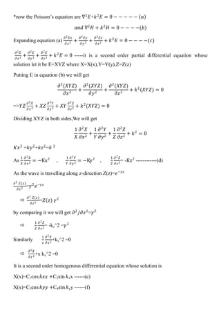 *now the Poisson’s equation are ∇2
𝐸+𝑘2
𝐸 = 0 − − − − − 𝑎
𝑎𝑛𝑑 ∇2
𝐻 + 𝑘2
𝐻 = 0 − − − −(𝑏)
Expanding equation (a)
𝜕2 𝐸𝑥
𝜕 𝑥2
+
𝜕2 𝐸𝑦
𝜕𝑦2
+
𝜕2 𝐸𝑧
𝜕𝑧2
+ 𝑘2
𝐸 = 0 − − − −(𝑐)
𝜕2 𝐸
𝜕 𝑥2
+
𝜕2 𝐸
𝜕𝑦2
+
𝜕2 𝐸
𝜕𝑧2
+ 𝑘2
𝐸 = 0 -----it is a second order partial differential equation whose
solution let it be E=XYZ where X=X(x),Y=Y(y),Z=Z(z)
Putting E in equation (b) we will get
𝜕2
(𝑋𝑌𝑍)
𝜕𝑥2
+
𝜕2
(𝑋𝑌𝑍)
𝜕𝑦2
+
𝜕2
(𝑋𝑌𝑍)
𝜕𝑧2
+ 𝑘2
(𝑋𝑌𝑍) = 0
=>𝑌𝑍
𝜕2 𝑋
𝜕𝑥2
+ 𝑋𝑍
𝜕2 𝑌
𝜕𝑦2
+ 𝑋𝑌
𝜕2 𝑍
𝜕𝑧2
+ 𝑘2
(𝑋𝑌𝑍) = 0
Dividing XYZ in both sides,We will get
1
𝑋
𝜕2
𝑋
𝜕𝑥2
+
1
𝑌
𝜕2
𝑌
𝜕𝑦2
+
1
𝑍
𝜕2
𝑍
𝜕𝑧2
+ 𝑘2
= 0
𝐾𝑥2
+𝑘𝑦2
+𝑘𝑧2
=𝑘 2
As
1
𝑋
𝜕2 𝑋
𝜕𝑥2
= −Kx2
,
1
𝑌
𝜕2 𝑌
𝜕𝑦2
= −Ky2
,
1
𝑍
𝜕2 𝑍
𝜕𝑧2
= -Kz2
------------(d)
As the wave is travelling along z-direction Z(z)=𝑒−𝛾𝑧
𝜕2 𝑍(𝑧)
𝜕𝑧2
=𝛾2
𝑒−𝛾𝑧

𝜕2 𝑍(𝑧)
𝜕𝑧2
=𝑍(𝑧) 𝛾2
by comparing it we will get 𝜕2
/𝜕𝑧2
=𝛾2

1
𝑍
𝜕2 𝑍
𝜕𝑧2
= -kz^2 =𝛾2
Similarly
1
𝑥
𝜕2 𝑋
𝜕𝑥2
+kx^2 =0

𝜕2 𝑋
𝜕𝑥2
+x kx^2 =0
It is a second order homogenous differential equation whose solution is
X(x)=C1cos 𝑘𝑥𝑥 +C2sin 𝑘xx ------(e)
X(x)=C3cos 𝑘𝑦𝑦 +C4sin 𝑘yy ------(f)
 