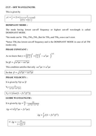 CUT – OFF WAVELENGTH:
This is given by
ƴ𝑐 =
𝑐
𝑓
= 2 × (
1
𝑚𝜋
𝑎
2
+
𝑛𝜋
𝑏
2 1/2)
DOMINANT MODE :
The mode having lowest cut-off frequency or highest cut-off wavelength is called
DOMINANT MODE.
*the mode can be TM01,TM10,TM11,But for TM10 and TM01,wave can’t exist.
*hence TM11has lowest cut-off frequency and is the DOMINANT MODE in case of all TM
modes only.
PHASE CONSTANT :
As we know that 𝛾 =
𝑚𝜋
𝑎
2
+
𝑛𝜋
𝑏
2
− 𝜔2
𝜇𝜀
1/2
So j𝛽 = 𝜔2 𝜇𝜀 − 𝜔𝑐2 𝜇𝜀
This condition satisfies that only 𝜔𝑐2
𝜇𝜀 > 𝜔2
𝜇𝜀
So that 𝛽 = 𝜔2 𝜇𝜀 − 𝜔𝑐2 𝜇𝜀
PHASE VELOCITY :
It is given by Vp=𝜔/ 𝛽
Vp=
𝜔
(𝜔2 𝜇𝜀 −𝜔𝑐 2 𝜇𝜀 )
Vp=1/ [ 𝜔𝜀(1 − 𝑓𝑐2
/𝑓2
)]
GUIDE WAVELENGTH :
It is given by 𝜆𝑔 =
2𝜋
𝛽
=
2𝜋
𝜔2 𝜇𝜀 −𝜔𝑐 2 𝜇𝜀
𝜆𝑔 =1/ (𝑓2
𝜇𝜀 − 𝑓𝑐2
𝜇𝜀)
𝜆𝑔 =
𝑐
𝑓
/(1 − 𝑓𝑐2
/𝑓2
)
 𝜆𝑔 =
𝜆𝑜
[1−
𝜆𝑜
𝜆𝑐
2
]
1
2
 