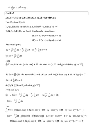 
1
𝜆𝑔2
=1/ 𝜆𝑜2
−
1
𝜆𝑐2
CASE -2
SOLUTIONS OF TRANSVERSE ELECTRIC MODE :
Here Ez=0 and Hz≠ 0
Hz=(B1cos 𝑘𝑥𝑥 +B2sin 𝑘xx)( B3cos 𝑘𝑦𝑦 +B4sin 𝑘yy ) 𝑒−𝛾𝑧
B1,B2,B3,B4,KX,KY are found from boundary conditions.
𝐸𝑥 = 0 𝑓𝑜𝑟 𝑦 = 0 𝑎𝑛𝑑 𝑦 = 𝑏
𝐸𝑦 = 0 𝑓𝑜𝑟 𝑥 = 0 𝑎𝑛𝑑 𝑥 = 𝑎
At x=0 and y=0 ;
Ey =
J𝜔𝜇
h2
𝜕
𝜕𝑥
𝐻𝑧 −
Ƴ
𝑕2
𝜕
𝜕𝑦
𝐸𝑧 ,as
Ƴ
𝑕2
𝜕
𝜕𝑦
𝐸𝑧 = 0
So Ey =
J𝜔𝜇
h2
𝜕
𝜕𝑥
𝐻𝑧
Here
𝜕
𝜕𝑥
𝐻𝑧 = [B1 ∗ kx ∗ (−sin 𝑘𝑥𝑥) + B2 ∗ kx ∗ cos 𝑘 xx)( B3 cos 𝑘𝑦𝑦 + B4 sin 𝑘 yy ) 𝑒−𝛾𝑧
]
So Ey =
J𝜔𝜇
h2
[B1 ∗ kx ∗ (−sin 𝑘𝑥𝑥) + B2 ∗ kx ∗ cos 𝑘 xx)( B3 cos 𝑘𝑦𝑦 + B4 sin 𝑘 yy ) 𝑒−𝛾𝑧
]
At x=0,
𝜕
𝜕𝑥
𝐻𝑧 = 0
0=[B2*Kx][(B3cosKyy+B4sinKyy)𝑒−𝛾𝑧
]
From this B2=0
So , Ex = −
j𝜔𝜇
h2
𝜕
𝜕𝑦
𝐻𝑧 −
Ƴ
𝑕2
𝜕
𝜕𝑥
𝐸𝑧 [as
Ƴ
𝑕2
𝜕
𝜕𝑥
𝐸𝑧 = 0];
Ex = −
j𝜔𝜇
h2
𝜕
𝜕𝑦
𝐻𝑧
Here
𝜕
𝜕𝑦
𝐻𝑧 = [B1 (cos 𝑘𝑥𝑥) + B2 sin 𝑘 xx)(− B3 ∗ ky ∗ sin 𝑘𝑦𝑦 + B4 ∗ ky ∗ cos 𝑘 yy ) 𝑒−𝛾𝑧
]
Ex = −
J𝜔𝜇
h2
[B1 (cos 𝑘𝑥𝑥) + B2 sin 𝑘 xx)(− B3 ∗ ky ∗ sin 𝑘𝑦𝑦 + B4 ∗ ky ∗ cos 𝑘 yy ) 𝑒−𝛾𝑧
]
B1 (cos 𝑘𝑥𝑥) + B2 sin 𝑘 xx)(− B3 ∗ ky ∗ sin 𝑘𝑦𝑦 + B4 ∗ ky ∗ cos 𝑘 yy ) 𝑒−𝛾𝑧
= 0
 