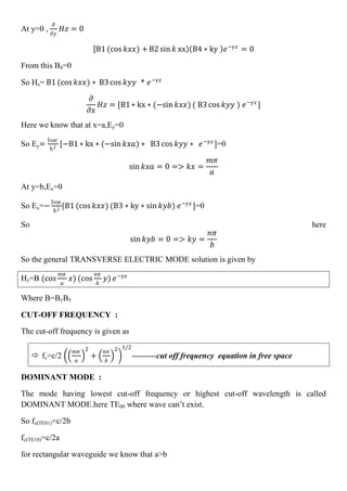 At y=0 ,
𝜕
𝜕𝑦
𝐻𝑧 = 0
B1 (cos 𝑘𝑥𝑥) + B2 sin 𝑘 xx B4 ∗ ky 𝑒−𝛾𝑧
= 0
From this B4=0
So Hz= B1 (cos 𝑘𝑥𝑥) ∗ B3 cos 𝑘𝑦𝑦 * 𝑒−𝛾𝑧
𝜕
𝜕𝑥
𝐻𝑧 = [B1 ∗ kx ∗ (−sin 𝑘𝑥𝑥) ( B3 cos 𝑘𝑦𝑦 ) 𝑒−𝛾𝑧
]
Here we know that at x=a,Ey=0
So Ey=
J𝜔𝜇
h2
[−B1 ∗ kx ∗ (−sin 𝑘𝑥𝑎) ∗ B3 cos 𝑘𝑦𝑦 ∗ 𝑒−𝛾𝑧
]=0
sin 𝑘𝑥𝑎 = 0 => 𝑘𝑥 =
𝑚𝜋
𝑎
At y=b,Ex=0
So Ex=−
J𝜔𝜇
h2
[B1 (cos 𝑘𝑥𝑥) (B3 ∗ ky ∗ sin 𝑘𝑦𝑏) 𝑒−𝛾𝑧
]=0
So here
sin 𝑘𝑦𝑏 = 0 => 𝑘𝑦 =
𝑛𝜋
𝑏
So the general TRANSVERSE ELECTRIC MODE solution is given by
Hz=B (cos
𝑚𝜋
𝑎
𝑥) (cos
𝑛𝜋
𝑏
𝑦) 𝑒−𝛾𝑧
Where B=B1B3
CUT-OFF FREQUENCY :
The cut-off frequency is given as
 fc=c/2
𝑚𝜋
𝑎
2
+
𝑛𝜋
𝑏
2 1/2
---------cut off frequency equation in free space
DOMINANT MODE :
The mode having lowest cut-off frequency or highest cut-off wavelength is called
DOMINANT MODE.here TE00 where wave can’t exist.
So fc(TE01)=c/2b
fc(TE10)=c/2a
for rectangular waveguide we know that a>b
 