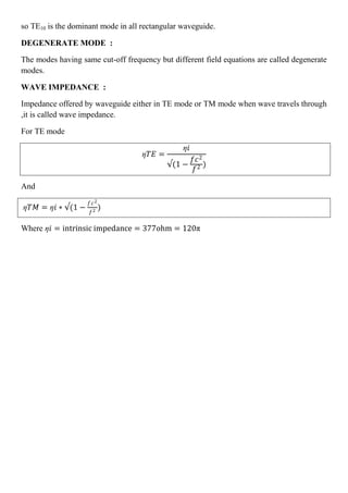 so TE10 is the dominant mode in all rectangular waveguide.
DEGENERATE MODE :
The modes having same cut-off frequency but different field equations are called degenerate
modes.
WAVE IMPEDANCE :
Impedance offered by waveguide either in TE mode or TM mode when wave travels through
,it is called wave impedance.
For TE mode
ƞ𝑇𝐸 =
ƞ𝑖
(1 −
𝑓𝑐2
𝑓2 )
And
ƞ𝑇𝑀 = ƞ𝑖 ∗ (1 −
𝑓𝑐2
𝑓2
)
Where ƞ𝑖 = intrinsic impedance = 377ohm = 120π
 