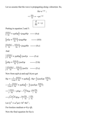 Let us assume that the wave is propagating along z direction. So,
Hz=𝑒−𝛾𝑧
;
=>
𝜕𝐻𝑧
𝜕𝑧
= −𝛾𝑒−𝛾𝑧
𝜕
𝜕𝑧
= −𝛾
Putting in equation 2 and 3:
𝜕 𝐸𝑧
𝜕𝜑
+ 𝛾𝜌𝐸𝜑 =-jωμ𝜌H𝜌 ------ (4.a)
𝛾𝐸𝜌 +
𝜕(𝐸𝑧)
𝜕𝜌
=jωμ𝜌H𝜑 ------- (4.b)
𝜕 𝜌𝐸𝜑
𝜕𝜌
−
𝜕(𝐸𝜌)
𝜕𝜑
=-jωμ𝜌H𝑧 ------- (4.c)
And
1
𝜌
𝜕 𝐻𝑧
𝜕𝜑
+ 𝛾𝜌𝐻𝜑 =jωϵE𝜌 ------ (5.a)
𝛾𝐻𝜌 +
𝜕(𝐻𝑧)
𝜕𝜌
=jωϵE𝜑 ------- (5.b)
1
𝜌
𝜕 𝜌𝐻𝜑
𝜕𝜌
−
𝜕(𝐻𝜌)
𝜕𝜑
=jωϵE𝑧 ------- (5.c)
Now from eq(4.a) and eq(5.b),we get
H𝜌 =
1
−jωμ𝜌
𝜕 𝐸𝑧
𝜕𝜑
+ 𝛾𝜌𝐸𝜑 ; H𝜌=
1
𝛾
[-jωϵE𝜑-
𝜕(𝐻𝑧)
𝜕𝜌
]
∴
1
−jωμ𝜌
𝜕 𝐸𝑧
𝜕𝜑
+ 𝛾𝜌𝐸𝜑 =
1
𝛾
[-jωϵE𝜑-
𝜕(𝐻𝑧)
𝜕𝜌
]
=>
1
𝜌
𝜕 𝐸𝑧
𝜕𝜑
+ 𝛾𝐸𝜑= -
𝜔2 𝜇𝜀
𝛾
E𝜑 +
jωμ
γ
∂Hz
∂ρ
=> (
γ2+𝜔2 𝜇𝜀
γ
)Eφ =
jωμ
γ
∂Hz
∂ρ
-
1
ρ
∂Hz
∂ρ
Let (γ2
+ 𝜔2
𝜇𝜀) =h2
=Kc2
;
For lossless medium α=0;γ=jβ;
Now the final equation for Eφ is
 
