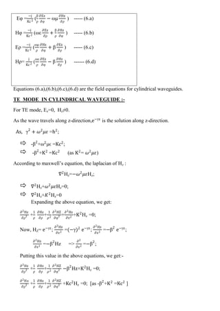 Eφ =
−j
Kc2
(
β
ρ
∂Ez
∂φ
− ωμ
∂Hz
∂ρ
) ----- (6.a)
Hφ =
−j
Kc2
(ωε
∂Ez
∂ρ
+
β
ρ
∂Hz
∂φ
) ----- (6.b)
Eρ =
−j
Kc2
(
ωμ
ρ
∂Hz
∂φ
+ β
∂Ez
∂ρ
) ----- (6.c)
Hρ=
j
Kc2
(
ωε
ρ
∂Ez
∂φ
− β
∂Hz
∂ρ
) ------ (6.d)
Equations (6.a),(6.b),(6.c),(6.d) are the field equations for cylindrical waveguides.
TE MODE IN CYLINDRICAL WAVEGUIDE :-
For TE mode, Ez=0, Hz≠0.
As the wave travels along z-direction,e−γz
is the solution along z-direction.
As, γ2
+ 𝜔2
𝜇𝜀 =h2
;
 -β2
+ω2
μϵ =Kc2
;
 -β2
+K2
=Kc2
(as K2
= 𝜔2
𝜇𝜀)
According to maxwell’s equation, the laplacian of Hz :
∇2
Hz=−𝜔2
𝜇𝜀Hz;
 ∇2
Hz+𝜔2
𝜇𝜀Hz=0;
 ∇2
Hz+𝐾2
Hz=0
Expanding the above equation, we get:
∂2Hz
∂ρ2 +
1
ρ
∂Hz
∂ρ
+
1
𝜌2
∂2HZ
∂φ2 +
∂2Hz
∂z2
+K2
Hz =0;
Now, HZ= e−γz
;
∂2Hz
∂z2
=(−γ)2
e−γz
;
∂2Hz
∂z2
=−β2
e−γz
;
∂2Hz
∂z2
=−β2
Hz =>
∂2
∂z2
=−β2
;
Putting this value in the above equations, we get:-
∂2Hz
∂ρ2 +
1
ρ
∂Hz
∂ρ
+
1
𝜌2
∂2HZ
∂φ2 −β2
Hz+K2
Hz =0;
∂2Hz
∂ρ2 +
1
ρ
∂Hz
∂ρ
+
1
𝜌2
∂2HZ
∂φ2 +Kc2
Hz =0; [as -β2
+K2
=Kc2
]
 