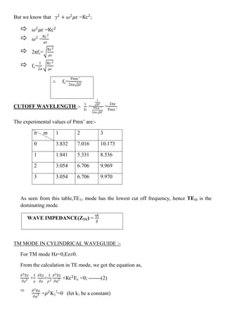 But we know that γ2
+ 𝜔2
𝜇𝜀 =Kc2
;
 𝜔2
𝜇𝜀 =Kc2
 𝜔2
=
Kc2
𝜇𝜀
 2πfc=
Kc2
𝜇𝜀
 fc=
1
2π
Kc2
𝜇𝜀
∴ fc=
Pmn ′
2πa 𝜇𝜀
CUTOFF WAVELENGTH :-
c
fc
=
1
𝜇𝜀
Pmn ′
2πa 𝜇𝜀
=
2πa
Pmn ’
The experimental values of Pmn’ are:-
As seen from this table,TE11 mode has the lowest cut off frequency, hence TE11 is the
dominating mode.
TM MODE IN CYLINDRICAL WAVEGUIDE :-
For TM mode Hz=0,Ez≠0.
From the calculation in TE mode, we got the equation as,
∂2Ez
∂ρ2 +
1
ρ
∂Ez
∂ρ
+
1
𝜌2
∂2Ez
∂φ2 +Kc2
Ez =0; -------(2)
 ∂2Ez
∂φ2 +𝜌2
K1
2
=0 (let k1 be a constant)
n m 1 2 3
0 3.832 7.016 10.173
1 1.841 5.331 8.536
2 3.054 6.706 9.969
3 3.054 6.706 9.970
WAVE IMPEDANCE(ZTE) =
ηk
β
 