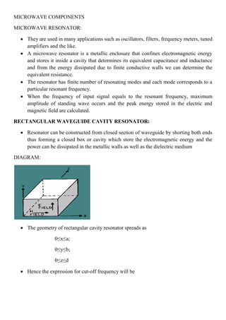 MICROWAVE COMPONENTS
MICROWAVE RESONATOR:
 They are used in many applications such as oscillators, filters, frequency meters, tuned
amplifiers and the like.
 A microwave resonator is a metallic enclosure that confines electromagnetic energy
and stores it inside a cavity that determines its equivalent capacitance and inductance
and from the energy dissipated due to finite conductive walls we can determine the
equivalent resistance.
 The resonator has finite number of resonating modes and each mode corresponds to a
particular resonant frequency.
 When the frequency of input signal equals to the resonant frequency, maximum
amplitude of standing wave occurs and the peak energy stored in the electric and
magnetic field are calculated.
RECTANGULAR WAVEGUIDE CAVITY RESONATOR:
 Resonator can be constructed from closed section of waveguide by shorting both ends
thus forming a closed box or cavity which store the electromagnetic energy and the
power can be dissipated in the metallic walls as well as the dielectric medium
DIAGRAM:
 The geometry of rectangular cavity resonator spreads as
0≤x≤a;
0≤y≤b;
0≤z≤d
 Hence the expression for cut-off frequency will be
 