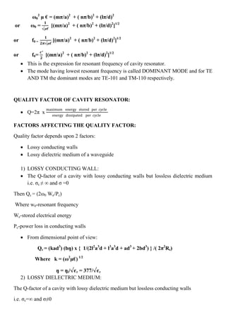 ω0
2
µ € = (mπ/a)2
+ ( nπ/b)2
+ (lπ/d)2
or ω0 =
𝟏
µ€
[(mπ/a)2
+ ( nπ/b)2
+ (lπ/d)2
]1/2
or f0 =
𝟏
𝟐𝝅 µ€
[(mπ/a)2
+ ( nπ/b)2
+ (lπ/d)2
]1/2
or f0=
𝒄′
𝟐
[(mπ/a)2
+ ( nπ/b)2
+ (lπ/d)2
]1/2
 This is the expression for resonant frequency of cavity resonator.
 The mode having lowest resonant frequency is called DOMINANT MODE and for TE
AND TM the dominant modes are TE-101 and TM-110 respectively.
QUALITY FACTOR OF CAVITY RESONATOR:
 Q=2π x
maximum energy stored per cycle
energy dissipated per cycle
FACTORS AFFECTING THE QUALITY FACTOR:
Quality factor depends upon 2 factors:
 Lossy conducting walls
 Lossy dielectric medium of a waveguide
1) LOSSY CONDUCTING WALL:
 The Q-factor of a cavity with lossy conducting walls but lossless dielectric medium
i.e. σc ≠ ∞ and σ =0
Then Qc = (2ω0 We/Pc)
Where w0-resonant frequency
We-stored electrical energy
Pc-power loss in conducting walls
 From dimensional point of view:
Qc = (kad3
) (bŋ) x { 1/(2l2
a3
d + l3
a3
d + ad3
+ 2bd3
) } /( 2π2
Rs)
Where k = (ω2
µ€) 1/2
ŋ = ŋi/ 𝝐r = 377/ 𝝐r
2) LOSSY DIELECTRIC MEDIUM:
The Q-factor of a cavity with lossy dielectric medium but lossless conducting walls
i.e. σc=∞ and σ≠0
 