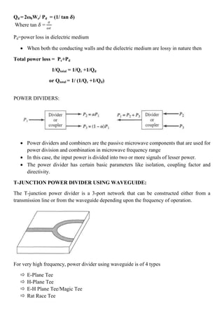 Qd = 2ω0We/ Pd = (1/ tan 𝜹)
Where tan 𝛿 =
𝜍
𝜔𝜖
Pd=power loss in dielectric medium
 When both the conducting walls and the dielectric medium are lossy in nature then
Total power loss = Pc+Pd
1/Qtotal = 1/Qc +1/Qd
or Qtotal = 1/ (1/Qc +1/Qd)
POWER DIVIDERS:
 Power dividers and combiners are the passive microwave components that are used for
power division and combination in microwave frequency range
 In this case, the input power is divided into two or more signals of lesser power.
 The power divider has certain basic parameters like isolation, coupling factor and
directivity.
T-JUNCTION POWER DIVIDER USING WAVEGUIDE:
The T-junction power divider is a 3-port network that can be constructed either from a
transmission line or from the waveguide depending upon the frequency of operation.
For very high frequency, power divider using waveguide is of 4 types
 E-Plane Tee
 H-Plane Tee
 E-H Plane Tee/Magic Tee
 Rat Race Tee
 