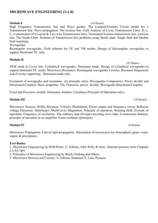 MICROWAVE ENGINEERING (3-1-0)
Module-I (14 Hours)
High Frequency Transmission line and Wave guides: The Lumped-Element Circuit model for a
Transmission line. Wave propagation. The lossless line. Field Analysis of Co-ax Transmission Lines. R, L,
C, G parameters of Co-axial & Two wire Transmission lines, Terminated lossless transmission line, Lowloss
line, The Smith Chart. Solution of Transmission line problems using Smith chart. Single Stub and Double
Stub matching.
Waveguides:
Rectangular waveguides, Field solution for TE and TM modes, Design of Rectangular waveguides to
support Dominant TE only.
Module-II
(12 Hours)
TEM mode in Co-ax line. Cylindrical waveguides- Dominant mode. Design of cylindrical waveguides to
support dominant TE mode. Microwave Resonator: Rectangular waveguides Cavities, Resonant frequencies
and of cavity supporting. Dominant mode only.
Excitation of waveguides and resonators (in principle only). Waveguides Components: Power divider and
Directional Couplers: Basic properties. The TJunction power divider, Waveguide-Directional Couplers.
Fixed and Precision variable Attenuator, Isolator, Circulator (Principle of Operation only).
Module-III (10 Hours)
Microwave Sources: Reflex Klystron: Velocity Modulation, Power output and frequency versus Reflector
voltage Electronic Admittance. MultiCavity Magnetron: Principle of operation, Rotating field, Π-mode of
operation, Frequency of oscillation. The ordinary type (O-type) traveling wave tube- Construction features,
principle of operation as an amplifier, Gunn oscillator (principle).
Module-IV (6 Hours)
Microwave Propagation: Line of sight propagation. Attenuation of microwaves by Atmospheric gases, water
vapors & precipitates.
Text Books:
1. Microwave Engineering by D.M.Pozor, 2nd
Edition, John Willy & Sons. Selected portions from Chapters
2,3,4,6,7&9.
2. Principles of Microwave Engineering by Reich, Oudong and Others.
3. Microwave Devices and Circuits, 3rd Edition, Sammuel Y, Liao, Perason.
 