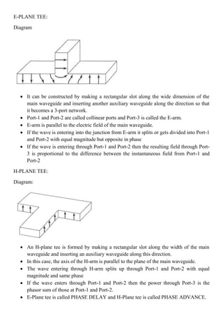 E-PLANE TEE:
Diagram
 It can be constructed by making a rectangular slot along the wide dimension of the
main waveguide and inserting another auxiliary waveguide along the direction so that
it becomes a 3-port network.
 Port-1 and Port-2 are called collinear ports and Port-3 is called the E-arm.
 E-arm is parallel to the electric field of the main waveguide.
 If the wave is entering into the junction from E-arm it splits or gets divided into Port-1
and Port-2 with equal magnitude but opposite in phase
 If the wave is entering through Port-1 and Port-2 then the resulting field through Port-
3 is proportional to the difference between the instantaneous field from Port-1 and
Port-2
H-PLANE TEE:
Diagram:
 An H-plane tee is formed by making a rectangular slot along the width of the main
waveguide and inserting an auxiliary waveguide along this direction.
 In this case, the axis of the H-arm is parallel to the plane of the main waveguide.
 The wave entering through H-arm splits up through Port-1 and Port-2 with equal
magnitude and same phase
 If the wave enters through Port-1 and Port-2 then the power through Port-3 is the
phasor sum of those at Port-1 and Port-2.
 E-Plane tee is called PHASE DELAY and H-Plane tee is called PHASE ADVANCE.
 