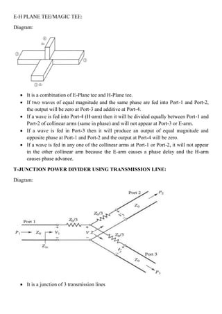 E-H PLANE TEE/MAGIC TEE:
Diagram:
 It is a combination of E-Plane tee and H-Plane tee.
 If two waves of equal magnitude and the same phase are fed into Port-1 and Port-2,
the output will be zero at Port-3 and additive at Port-4.
 If a wave is fed into Port-4 (H-arm) then it will be divided equally between Port-1 and
Port-2 of collinear arms (same in phase) and will not appear at Port-3 or E-arm.
 If a wave is fed in Port-3 then it will produce an output of equal magnitude and
opposite phase at Port-1 and Port-2 and the output at Port-4 will be zero.
 If a wave is fed in any one of the collinear arms at Port-1 or Port-2, it will not appear
in the other collinear arm because the E-arm causes a phase delay and the H-arm
causes phase advance.
T-JUNCTION POWER DIVIDER USING TRANSMISSION LINE:
Diagram:
 It is a junction of 3 transmission lines
 