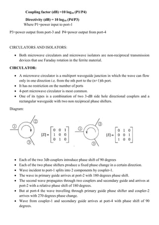 Coupling factor (dB) =10 log10 (P1/P4)
Directivity (dB) = 10 log10 (P4/P3)
Where P1=power input to port-1
P3=power output from port-3 and P4=power output from port-4
CIRCULATORS AND ISOLATORS:
 Both microwave circulators and microwave isolators are non-reciprocal transmission
devices that use Faraday rotation in the ferrite material.
CIRCULATOR:
 A microwave circulator is a multiport waveguide junction in which the wave can flow
only in one direction i.e. from the nth port to the (n+1)th port.
 It has no restriction on the number of ports
 4-port microwave circulator is most common.
 One of its types is a combination of two 3-dB side hole directional couplers and a
rectangular waveguide with two non reciprocal phase shifters.
Diagram:
 Each of the two 3db couplers introduce phase shift of 90 degrees
 Each of the two phase shifters produce a fixed phase change in a certain direction.
 Wave incident to port-1 splits into 2 components by coupler-1.
 The wave in primary guide arrives at port-2 with 180 degrees phase shift.
 The second wave propagates through two couplers and secondary guide and arrives at
port-2 with a relative phase shift of 180 degrees.
 But at port-4 the wave travelling through primary guide phase shifter and coupler-2
arrives with 270 degrees phase change.
 Wave from coupler-1 and secondary guide arrives at port-4 with phase shift of 90
degrees.
 