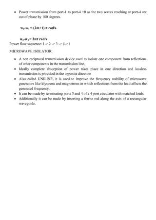  Power transmission from port-1 to port-4 =0 as the two waves reaching at port-4 are
out of phase by 180 degrees.
w1-w3 = (2m+1) π rad/s
w2-w4 = 2nπ rad/s
Power flow sequence: 1-> 2 -> 3 -> 4-> 1
MICROWAVE ISOLATOR:
 A non reciprocal transmission device used to isolate one component from reflections
of other components in the transmission line.
 Ideally complete absorption of power takes place in one direction and lossless
transmission is provided in the opposite direction
 Also called UNILINE, it is used to improve the frequency stability of microwave
generators like klystrons and magnetrons in which reflections from the load affects the
generated frequency.
 It can be made by terminating ports 3 and 4 of a 4-port circulator with matched loads.
 Additionally it can be made by inserting a ferrite rod along the axis of a rectangular
waveguide.
 