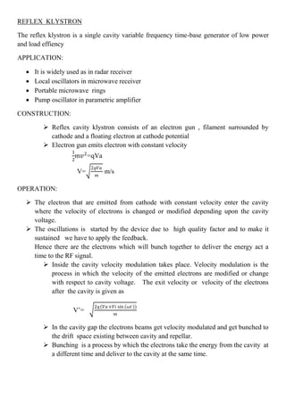 REFLEX KLYSTRON
The reflex klystron is a single cavity variable frequency time-base generator of low power
and load effiency
APPLICATION:
 It is widely used as in radar receiver
 Local oscillators in microwave receiver
 Portable microwave rings
 Pump oscillator in parametric amplifier
CONSTRUCTION:
 Reflex cavity klystron consists of an electron gun , filament surrounded by
cathode and a floating electron at cathode potential
 Electron gun emits electron with constant velocity
1
2
m𝑣2
=qVa
V=
2𝑞𝑉𝑎
𝑚
m/s
OPERATION:
 The electron that are emitted from cathode with constant velocity enter the cavity
where the velocity of electrons is changed or modified depending upon the cavity
voltage.
 The oscillations is started by the device due to high quality factor and to make it
sustained we have to apply the feedback.
Hence there are the electrons which will bunch together to deliver the energy act a
time to the RF signal.
 Inside the cavity velocity modulation takes place. Velocity modulation is the
process in which the velocity of the emitted electrons are modified or change
with respect to cavity voltage. The exit velocity or velocity of the electrons
after the cavity is given as
V’=
2𝑞(𝑉𝑎+𝑉𝑖 sin 𝜔𝑡 )
𝑚
 In the cavity gap the electrons beams get velocity modulated and get bunched to
the drift space existing between cavity and repellar.
 Bunching is a process by which the electrons take the energy from the cavity at
a different time and deliver to the cavity at the same time.
 