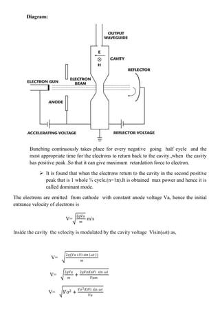 Diagram:
Bunching continuously takes place for every negative going half cycle and the
most appropriate time for the electrons to return back to the cavity ,when the cavity
has positive peak .So that it can give maximum retardation force to electron.
 It is found that when the electrons return to the cavity in the second positive
peak that is 1 whole ¾ cycle.(n=1π).It is obtained max power and hence it is
called dominant mode.
The electrons are emitted from cathode with constant anode voltage Va, hence the initial
entrance velocity of electrons is
V=
2𝑞𝑉𝑎
𝑚
m/s
Inside the cavity the velocity is modulated by the cavity voltage Visin(𝜔t) as,
V=
2𝑞(𝑉𝑎+𝑉𝑖 sin 𝜔𝑡 )
𝑚
V=
2𝑞𝑉𝑎
𝑚
+
2𝑞𝑉𝑎𝐾𝑎𝑉𝑖 sin 𝜔𝑡
𝑉𝑎𝑚
V= 𝑉𝑜2 +
𝑉𝑜2 𝐾𝑖𝑉𝑖 sin 𝜔𝑡
𝑉𝑎
 