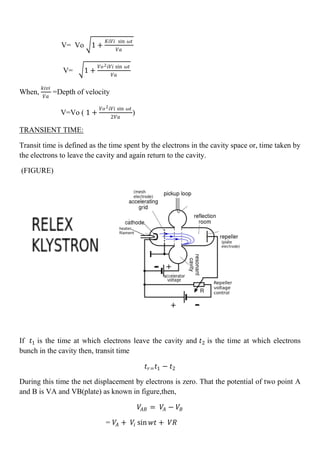 V= Vo 1 +
𝐾𝑖𝑉𝑖 sin 𝜔𝑡
𝑉𝑎
V= 1 +
𝑉𝑜2 𝑖𝑉𝑖 sin 𝜔𝑡
𝑉𝑎
When,
𝑘𝑖𝑣𝑖
𝑉𝑎
=Depth of velocity
V=Vo ( 1 +
𝑉𝑜2 𝑖𝑉𝑖 sin 𝜔𝑡
2𝑉𝑎
)
TRANSIENT TIME:
Transit time is defined as the time spent by the electrons in the cavity space or, time taken by
the electrons to leave the cavity and again return to the cavity.
(FIGURE)
If 𝑡1 is the time at which electrons leave the cavity and 𝑡2 is the time at which electrons
bunch in the cavity then, transit time
𝑡𝑟= 𝑡1 − 𝑡2
During this time the net displacement by electrons is zero. That the potential of two point A
and B is VA and VB(plate) as known in figure,then,
𝑉𝐴𝐵 = 𝑉𝐴 − 𝑉𝐵
= 𝑉𝐴 + 𝑉𝑖 sin 𝑤𝑡 + 𝑉𝑅
 