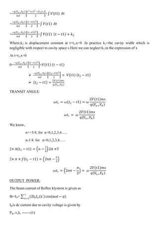 =
−𝑞(𝑉𝑎+ 𝑉𝑅)
𝑚𝑆
𝑡2+𝑡12−2𝑡2 𝑡1
2
+ 𝑉 𝑡1 𝜕𝑡
=
−𝑞(𝑉𝑎+ 𝑉𝑅)
𝑚𝑆
(𝑡−𝑡1)2
2
+ 𝑉 𝑡1 𝜕𝑡
=
−𝑞(𝑉𝑎+ 𝑉𝑅)
𝑚𝑆
(𝑡−𝑡1)2
2
+ 𝑉 𝑡1 𝑡 − 𝑡1 + 𝑘2
Where,k2 is displacement constant at t=t2,x=0 .In practice k2=the cavity width which is
negligible with respect to cavity space s.Here we can neglect k2 in the expression of x
At t=t2,x=0
0=
−𝑞(𝑉𝑎+ 𝑉𝑅 )
𝑚𝑆
(𝑡−𝑡1)2
2
+𝑉 𝑡1 𝑡 − 𝑡1

−𝑞(𝑉𝑎+ 𝑉𝑅)
𝑚𝑆
(𝑡2−𝑡1)2
2
= 𝑉 𝑡1 𝑡2 − 𝑡1
 𝑡2 − 𝑡1 =
2𝑉 𝑡1 𝑚𝑠
𝑞(𝑉𝑎+ 𝑉𝑅 )
TRANSIT ANGLE:
𝜔𝑡𝑟 = 𝜔 𝑡2 − 𝑡1 = 𝜔
2𝑉 𝑡1 𝑚𝑠
𝑞 𝑉𝑎+ 𝑉𝑅
𝜔𝑡𝑟 = 𝜔
2𝑉 𝑡1 𝑚𝑠
𝑞 𝑉𝑎+ 𝑉𝑅
We know,
n=+3/4, for n=0,1,2,3,4…..
n-1/4. for n=0,1,2,3,4…..
2× 𝜋 𝑡2 − 𝑡1 = 𝑛 −
1
4
2𝜋 ×T
2× 𝜋 × 𝑓 𝑡2 − 𝑡1 = 2𝑛𝜋 −
𝜋
2
𝜔𝑡𝑟 = 2𝑛𝜋 −
𝜋
2
= 𝜔
2𝑉 𝑡1 𝑚𝑠
𝑞 𝑉𝑎+ 𝑉𝑅
OUTPUT POWER:
The beam current of Reflex klystron is given as
Ib=IO+ 2I0In x′
cos(nωt − φ
∞
𝑛=1
I0is dc current due to cavity voltage is given by
Pdc=vaIo -------(1)
 