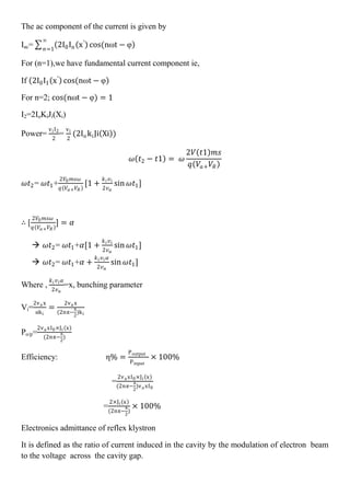 The ac component of the current is given by
Iac= 2I0In x′
cos(nωt − φ
∞
𝑛=1
For (n=1),we have fundamental current component ie,
If 2I0I1 x′
cos(nωt − φ
For n=2; cos(nωt − φ) = 1
I2=2IoKiJi(Xi)
Power=
viI2
2
=
vi
2
(2IokiJi Xi )
𝜔 𝑡2 − 𝑡1 = 𝜔
2𝑉 𝑡1 𝑚𝑠
𝑞 𝑉𝑎+ 𝑉𝑅
𝜔𝑡2= 𝜔𝑡1+
2𝑉0 𝑚𝑠𝜔
𝑞 𝑉𝑎+ 𝑉𝑅
[1 +
𝑘 𝑖 𝑣 𝑖
2𝑣 𝑎
sin 𝜔𝑡1]
∴ [
2𝑉0 𝑚𝑠𝜔
𝑞 𝑉𝑎+ 𝑉𝑅
] = 𝛼
 𝜔𝑡2= 𝜔𝑡1+𝛼[1 +
𝑘 𝑖 𝑣 𝑖
2𝑣 𝑎
sin 𝜔𝑡1]
 𝜔𝑡2= 𝜔𝑡1+𝛼 +
𝑘 𝑖 𝑣 𝑖 𝛼
2𝑣 𝑎
sin 𝜔𝑡1]
Where ,
𝑘 𝑖 𝑣 𝑖 𝛼
2𝑣 𝑎
=x, bunching parameter
Vi=
2va x
αki
=
2va x
(2nπ−
π
2
)ki
Po/p=
2va xI0×Ji x
(2nπ−
π
2
)
Efficiency: η% =
Poutput
Pinput
× 100%
=
2va xI0×Ji x
(2nπ−
π
2
)va xI0
=
2×Ji x
(2nπ−
π
2
)
× 100%
Electronics admittance of reflex klystron
It is defined as the ratio of current induced in the cavity by the modulation of electron beam
to the voltage across the cavity gap.
 