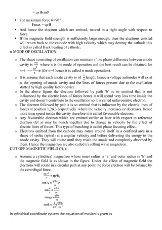 = qvBsin𝜃
 For maximum force 𝜃=90°
Fmax = qvB
 And hence the electron which are emitted, moved in a right angle with respect to
force.
 If the magnetic field strength is sufficiently large enough, then the electrons emitted
will return back to the cathode with high velocity which may destroy the cathode this
effect is called Back heating of cathode.
𝜋 MODE OF OSCILLATION:
o The shape consisting of oscillation can maintain if the phase difference between anode
cavity is
𝑛𝜋
4
where n is the mode of operation and the best result can be obtained for
n=4 =>
𝑛𝜋
4
=𝜋 (for n=4 hence it is called 𝜋 mode operation).
o It is assume that each anode cavity is of
𝜆
4
length, hence a voltage antinodes will exist
at the opening of anode cavity and the lines of forces present due to the oscillation
started by high quality factor device.
o In the above figure the electron followed by path ‘b’ is so emitted that is not
influenced by the electric lines of forces hence it will spend very less time inside the
cavity and doesn’t contribute to the oscillation so it is called unfavourable electron.
o The electron followed by path a is so emitted that is influence by the electric lines of
forces at position 1,2&3 respectively where the velocity increases or decreases, hence
more time spend inside the cavity therefore it is called favourable electron.
o Any favourable electron which are emitted earlier or later with respect to reference
electron (let a) may be bunch together due to change in velocity by the effect of
electric lines of forces. This type of bunching is called phase focusing effect.
o Electrons emitted from the cathode may rotate around itself in a confined area in a
shape of spoke (spiral) at a angular velocity and before delivering the energy to the
anode cavity. They will rotate until they reach the anode and completely absorbed by
them. Hence the magnetron are also called travelling wave magnetron.
CUT OFF MAGNETIC FIELD (BC):
o Assume a cylindrical magnetron whose inner radius is ‘a’ and outer radius is ‘b’ and
the magnetic field is as shown in the figure. Under the effect of magnetic field the
electrons will rotate in a circular path at any point the force electron will be balance by
the centrifugal force.
𝑚 𝑣2
𝑟
= qvBz
⟹ v =
𝑞Bz
𝑚
𝑟
⟹
𝑣
𝑟
=
𝑞Bz
𝑚
⟹𝜔 =
𝑞Bz
𝑚
⟹f =
1
2𝜋
(
𝑞Bz
𝑚
)
In cylindrical coordinate system the equation of motion is given as
 