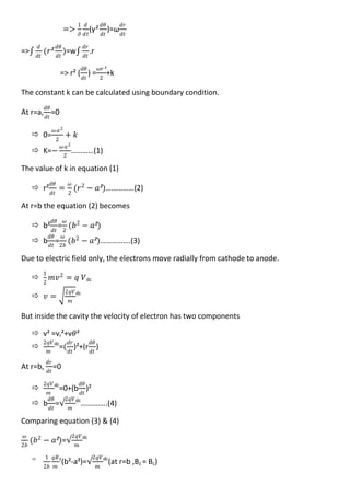 =>
1
𝜕
𝑑
𝑑𝑡
(γ²
𝑑𝜃
𝑑𝑡
)=ω
𝑑𝑟
𝑑𝑡
=>
𝑑
𝑑𝑡
(𝑟²
𝑑𝜃
𝑑𝑡
)=w
𝑑𝑟
𝑑𝑡
.r
=> r² (
𝑑𝜃
𝑑𝑡
) =
𝜔𝑟²
2
+k
The constant k can be calculated using boundary condition.
At r=a,
𝑑𝜃
𝑑𝑡
=0
 0=
𝜔 𝑎2
2
+ 𝑘
 K=−
𝜔 𝑎2
2
…………(1)
The value of k in equation (1)
 r²
𝑑𝜃
𝑑𝑡
=
𝜔
2
(𝑟2
− 𝑎²)……………(2)
At r=b the equation (2) becomes
 b²
𝑑𝜃
𝑑𝑡
=
𝜔
2
(𝑏2
− 𝑎²)
 b
𝑑𝜃
𝑑𝑡
=
𝜔
2𝑏
(𝑏2
− 𝑎²)…………….(3)
Due to electric field only, the electrons move radially from cathode to anode.

1
2
𝑚𝑣2
= 𝑞 𝑉dc
 𝑣 =
2𝑞𝑉
𝑚
dc
But inside the cavity the velocity of electron has two components
 v² =vr²+v𝜃²

2𝑞𝑉
𝑚
dc
=(
𝑑𝑟
𝑑𝑡
)²+(r
𝑑𝜃
𝑑𝑡
)
At r=b,
𝑑𝑟
𝑑𝑡
=0

2𝑞𝑉
𝑚
dc
=0+(b
𝑑𝜃
𝑑𝑡
)²
 b
𝑑𝜃
𝑑𝑡
=
2𝑞𝑉
𝑚
dc
…………..(4)
Comparing equation (3) & (4)
𝜔
2𝑏
(𝑏2
− 𝑎²)=
2𝑞𝑉
𝑚
dc
 1
2𝑏
𝑞𝐵
𝑚
z
(b²-a²)=
2𝑞𝑉
𝑚
dc
(at r=b ,Bz = Bc)
 