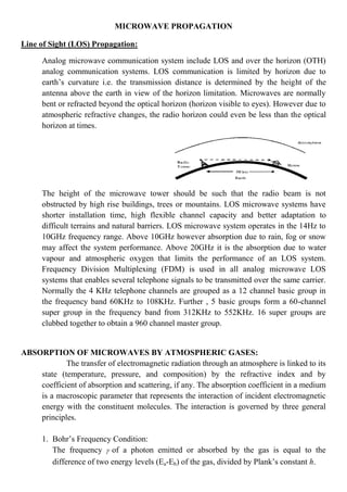 MICROWAVE PROPAGATION
Line of Sight (LOS) Propagation:
Analog microwave communication system include LOS and over the horizon (OTH)
analog communication systems. LOS communication is limited by horizon due to
earth’s curvature i.e. the transmission distance is determined by the height of the
antenna above the earth in view of the horizon limitation. Microwaves are normally
bent or refracted beyond the optical horizon (horizon visible to eyes). However due to
atmospheric refractive changes, the radio horizon could even be less than the optical
horizon at times.
The height of the microwave tower should be such that the radio beam is not
obstructed by high rise buildings, trees or mountains. LOS microwave systems have
shorter installation time, high flexible channel capacity and better adaptation to
difficult terrains and natural barriers. LOS microwave system operates in the 14Hz to
10GHz frequency range. Above 10GHz however absorption due to rain, fog or snow
may affect the system performance. Above 20GHz it is the absorption due to water
vapour and atmospheric oxygen that limits the performance of an LOS system.
Frequency Division Multiplexing (FDM) is used in all analog microwave LOS
systems that enables several telephone signals to be transmitted over the same carrier.
Normally the 4 KHz telephone channels are grouped as a 12 channel basic group in
the frequency band 60KHz to 108KHz. Further , 5 basic groups form a 60-channel
super group in the frequency band from 312KHz to 552KHz. 16 super groups are
clubbed together to obtain a 960 channel master group.
ABSORPTION OF MICROWAVES BY ATMOSPHERIC GASES:
The transfer of electromagnetic radiation through an atmosphere is linked to its
state (temperature, pressure, and composition) by the refractive index and by
coefficient of absorption and scattering, if any. The absorption coefficient in a medium
is a macroscopic parameter that represents the interaction of incident electromagnetic
energy with the constituent molecules. The interaction is governed by three general
principles.
1. Bohr’s Frequency Condition:
The frequency  of a photon emitted or absorbed by the gas is equal to the
difference of two energy levels (Ea-Eb) of the gas, divided by Plank’s constant h.
 