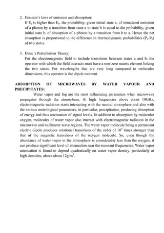 2. Einstein’s laws of emission and absorption:
If Ea is higher than Eb, the probability, given initial state a, of stimulated emission
of a photon by a transition from state a to state b is equal to the probability, given
initial state b, of absorption of a photon by a transition from b to a. Hence the net
absorption is proportional to the difference in thermodynamic probabilities (Pa-Pb)
of two states.
3. Dirac’s Perturbation Theory:
For the electromagnetic field to include transitions between states a and b, the
operator with which the field interacts must have a non-zero matrix element linking
the two states. For wavelengths that are very long compared to molecular
dimensions, this operator is the dipole moment.
ABSORPTION OF MICROWAVES BY WATER VAPOUR AND
PRECIPITATES:
Water vapor and fog are the most influencing parameters when microwave
propagates through the atmosphere. At high frequencies above about 10GHz,
electromagnetic radiation starts interacting with the neutral atmosphere and also with
the various metrological parameters, in particular, precipitation, producing absorption
of energy and thus attenuation of signal levels. In addition to absorption by molecular
oxygen, molecules of water vapor also interact with electromagnetic radiation in the
microwave and millimeter wave regions. The water vapor molecule being a permanent
electric dipole produces rotational transitions of the order of 104
times stronger than
that of the magnetic transitions of the oxygen molecule. So, even though the
abundance of water vapor in the atmosphere is considerably less than the oxygen, it
can produce significant level of attenuation near the resonant frequencies. Water vapor
attenuation is found to depend quadratically on water vapor density, particularly at
high densities, above about 12g/m3
.
 