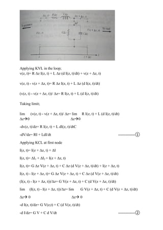 Applying KVL in the loop;
v(z, t)= R ∆z I(z, t) + L ∆z (d I(z, t)/dt) + v(z + ∆z, t)
v(z, t) - v(z + ∆z, t)= R ∆z I(z, t) + L ∆z (d I(z, t)/dt)
(v(z, t) - v(z + ∆z, t))/ ∆z= R I(z, t) + L (d I(z, t)/dt)
Taking limit;
lim (v(z, t) - v(z + ∆z, t))/ ∆z= lim R I(z, t) + L (d I(z, t)/dt)
∆z0 ∆z0
-dv(z, t)/dz= R I(z, t) + L dI(z, t)/dtC
-dV/dz= RI + LdI/dt -------------①
Applying KCL at first node
I(z, t)= I(z + ∆z, t) + ∆I
I(z, t)= ∆I1 + ∆I2 + I(z + ∆z, t)
I(z, t)= G ∆z V(z + ∆z, t) + C ∆z (d V(z + ∆z, t)/dt) + I(z + ∆z, t)
I(z, t) - I(z + ∆z, t)= G ∆z V(z + ∆z, t) + C ∆z (d V(z + ∆z, t)/dt)
(I(z, t) - I(z + ∆z, t))/∆z= G V(z + ∆z, t) + C (d V(z + ∆z, t)/dt)
lim (I(z, t) - I(z + ∆z, t))/∆z= lim G V(z + ∆z, t) + C (d V(z + ∆z, t)/dt)
∆z 0 ∆z 0
-d I(z, t)/dz= G V(z,t) + C (d V(z, t)/dt)
-d I/dz= G V + C d V/dt -------------②
 